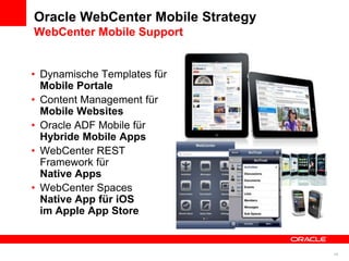 Oracle WebCenter Mobile Strategy
WebCenter Mobile Support


• Dynamische Templates für
  Mobile Portale
• Content Management für
  Mobile Websites
• Oracle ADF Mobile für
  Hybride Mobile Apps
• WebCenter REST
  Framework für
  Native Apps
• WebCenter Spaces
  Native App für iOS
  im Apple App Store


                                   19
 