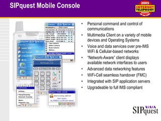 SIPquest Mobile Console Personal command and control of communications Multimedia Client on a variety of mobile devices and Operating Systems Voice and data services over pre-IMS WiFi & Cellular-based networks “ Network-Aware” client displays available network interfaces to users Advanced data networking features WiFi-Cell seamless handover (FMC) Integrated with SIP application servers Upgradeable to full IMS compliant 