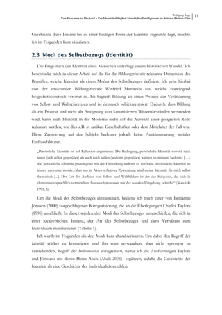Wolfgang Ruge
                   Von Descartes zu Deckard – Zur Identitätsfähigkeit künstlicher Intelligenzen im Science-Fiction-Film
                                                                                                                          11



Geschichte diese Instanz bis zu einer heutigen Form der Identität zugrunde liegt, möchte
ich im Folgenden kurz skizzieren.

2.3 Modi des Selbstbezugs (Identität)

   Die Frage nach der Identität eines Menschen unterliegt einem historischen Wandel. Ich
beschränke mich in dieser Arbeit auf die für die Bildungstheorie relevante Dimension des
Begriffes, welche Identität als einen Modus des Selbstbezuges definiert. Ich gehe hierbei
von der strukturalen Bildungstheorie Winfried Marotzkis aus, welche vorwiegend
biografietheoretisch verortet ist. Sie begreift Bildung als einen Prozess der Veränderung
von Selbst- und Weltreferenzen und ist demnach subjektzentriert. Dadurch, dass Bildung
als ein Prozess und nicht als Aneignung von kanonisierten Wissensbeständen verstanden
wird, kann auch Identität in der Moderne nicht auf die Auswahl einer geeigneten Rolle
reduziert werden, wie dies z.B. in antiken Gesellschaften oder dem Mittelalter der Fall war.
Diese Zentrierung auf das Subjekt bedeutet jedoch keine Ausklammerung sozialer
Einflussfaktoren.

   „Persönliche Identität ist auf Reflexion angewiesen. Die Bedingung, persönliche Identität sowohl nach
   innen (sich selbst gegenüber) als auch nach außen (anderen gegenüber) wahren zu müssen, bedeutet […],
   daß persönliche Identität grundlegend mit der Einwirkung anderer zu tun habe. Persönliche Identität ist
   immer auch eine soziale. Aber nur in Akten reflexiver Zuwendung wird meine Identität für mich selbst
   thematisch [...]. Der Ort des Aufbaus von Selbst- und Weltbildern ist der des Subjektes, das sich in
   elementaren sprachlich vermittelten Austauschprozessen mit der sozialen Umgebung befindet“ (Marotzki
   1991, 5).

   Um die Modi des Selbstbezuges einzuordnen, bediene ich mich einer von Benjamin
Jörissen (2000) vorgeschlagenen Kategorisierung, die an die Überlegungen Charles Taylors
(1996) anschließt. In dieser werden drei Modi des Selbstbezuges unterschieden, die sich in
einer idealtypischen Instanz, der Art des Selbstbezuges und dem Verhältnis zum
Individuum manifestieren (Tabelle 1).
   Ich werde im Folgenden die drei Modi kurz charakterisieren. Um dabei den Begriff der
Identität stärker zu konturieren und ihn vom verwandten, aber nicht synonym zu
verstehenden, Begriff der Individualität abzugrenzen, werde ich die Ausführungen Taylors
und Jörissens mit denen Heinz Abels (Abels 2006) ergänzen, welche die Geschichte der
Identität als eine Geschichte der Individualität erzählen.
 