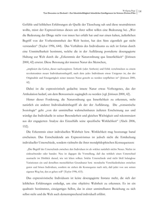 Wolfgang Ruge
                   Von Descartes zu Deckard – Zur Identitätsfähigkeit künstlicher Intelligenzen im Science-Fiction-Film
                                                                                                                          14



Gefühle und leiblichen Erfahrungen als Quelle der Täuschung sah und diese neutralisieren
wollte, misst der Expressivismus diesen um ihrer selbst willen eine Bedeutung bei. „Wer
die Bedeutung der Dinge nicht von innen her erfaßt hat und nur einen kalten, äußerlichen
Begriff von der Vorbestimmtheit der Welt besitzt, hat den Sinn eigentlich gar nicht
verstanden“ (Taylor 1996, 644). Das Verhältnis des Individuums zu sich ist fortan durch
eine Unmittelbarkeit bestimmt, welche die in der Aufklärung postulierte desengagierte
Haltung zur Welt durch die „Erkenntnis der Naturordnung qua Innerlichkeit“ (Jörissen
2000, 42) ersetzt. Diese Betonung der inneren Natur des Menschen,

   „impliziert das Gebot, dieser nachzuspüren: Ästhetik (oder Aisthesis) und Ethik verschmelzen zu einem
   revolutionären neuen Individuationsbegriff, nach dem jedes Individuum etwas Ureigenes ist, das der
   Originalität und Einzigartigkeit seiner inneren Natur gerecht zu werden verpflichtet ist“ (Jörissen 2000,
   42).

   Dabei ist die expressivistisch gedachte innere Natur etwas Verborgenes, das der
Artikulation bedarf, um dem Bewusstsein zugänglich zu werden (vgl. Jörissen 2000, 42).
   Hinter dieser Forderung, die Naturordnung qua Innerlichkeit zu erkennen, steht
natürlich ein anderer Individualitätsbegriff als der der Aufklärung.                          Die „romantische
Soziologie“ geht „von der unmittelbar wahrnehmbaren äußeren Erscheinung aus und
würdigt das Individuelle in seiner Besonderheit und gleichen Wichtigkeit und rekonstruiert
aus der engagierten Analyse des Einzelfalls seine spezifische Wirklichkeit“ (Abels 2006,
152).
   Die Erkenntnis einer individuellen Wahrheit bzw. Wirklichkeit mag heutzutage banal
erscheinen. Das Entscheidende am Expressivismus ist jedoch nicht die Entdeckung
individueller Unterschiede, sondern vielmehr die ihrer moralphilophischen Konsequenzen:

   „Der Begriff des Unterschieds zwischen den Individuen ist als solcher natürlich nichts Neues. Nichts ist
   einleuchtender oder banaler. Neu ist dagegen die Vorstellung, daß das wirklich einen Unterschied
   ausmacht im Hinblick darauf, wie wir leben sollten. Solche Unterschiede sind nicht bloß belanglose
   Variationen ein und derselben menschlichen Grundnatur bzw. moralische Verschiedenheiten zwischen
   guten und bösen Individuen, sondern sie ziehen die Konsequenz nach sich, daß jeder von uns seinen
   eigenen Weg hat, den er gehen soll“ (Taylor 1996, 653).

   Das expressivistische Individuum ist keine desengagierte Instanz mehr, die sich der
leiblichen Erfahrungen entledigt, um eine objektive Wahrheit zu erkennen. Es ist ein
qualitativ bestimmtes, einzigartiges Selbst, das in einer unmittelbaren Beziehung zu sich
selbst steht und die Welt auch dementsprechend individuell erfährt.
 