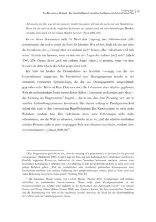 Wolfgang Ruge
                   Von Descartes zu Deckard – Zur Identitätsfähigkeit künstlicher Intelligenzen im Science-Fiction-Film
                                                                                                                          16


   „Ich mache mir klar, was ich mit meinem Handeln bezwecken will und ich mache mir sein Handeln klar.
   Wenn ich mir dann noch die möglichen Reaktionen des anderen [sic!] auf mein beabsichtigtes Handeln
   vorstelle, dann werde ich mir meines Handels bewusst“ (Abels 2006, 260).

   Genau dieses Bewusstsein stellt für Mead den Ursprung von Selbstbewusstsein (self-
consciouness) dar und ist somit die Basis für Identität. Wer ich bin, finde ich also nur über
die Interaktion, den „‚Umweg‘ über den anderen [sic!]“ heraus: „Das Individuum wird sich
seiner Identität erst bewusst, wenn es sich mit den Augen der anderen [sic!] sieht“ (Abels
2006, 260). Genau dieses „sich mit anderen Augen sehen“, ist gemeint, wenn von dem
Sozialen als dritte Quelle des Selbst gesprochen wird.
   Ich habe bis hierhin die Denktradition der Sozialität vorrangig von der des
Expressivismus abgegrenzt. Ihr Unterschied zum Desengangement besteht in der
immanent vertretenen Epistemologie, die der des Desengagements antagonistisch
gegenüber steht. Während Rene Descartes noch die Erkenntnis einer objektiv gegebenen
Welt als archimedischen Punkt menschlicher (Selbst-) Erkenntnis proklamiert, geht Mead –
der Richtung des Pragmatismus10 folgend – davon aus, dass Sinn (Meaning) sich erst in
sozialen Aushandlungsprozessen konstituiert. Der hiermit vollzogene Paradigmenwechsel
äußert sich auch in den verwendeten Begrifflichkeiten: Die Kernkategorie ist nicht mehr
Wahrheit, sondern Sinn. Das Individuum muss seine Erfahrungen nicht mehr
objektivieren, um die Welt zu erkennen, vielmehr ist es so, „daß die objektiv-sinnhaften
sozialen Prozesse nicht in einer vorgängigen Welt oder Situation stattfinden, sondern diese
erst konstituieren“ (Jörissen 2000, 88)11.




   10 Der Pragmatismus geht davon aus, „that the meaning of a proposition is to be found in the practical
consequences” (McDermid 2006). Folglich liegt der Sinn, mit dem Individuen ihre Handlungen versehen, im
Handeln begründet. Damit ein Sachverhalt für einen Menschen bedeutsam erscheint, müssen seine
praktischen Konsequenzen erfahrbar sein. Da Erfahrung ist aber perspektivisch ist, kann es keine universell
gültige Wahrheit geben: „Weil die (tatsächlichen oder denkbaren) praktischen Konsequenzen eines
Sachverhalts erfahrbar sein müssen, Erfahrung aber perspektivbezogen variiert, kann es keine universell
wahre Bedeutung eines Sachverhalts geben“ (Strübing 2008, 40).
   11  Die Gedanken Meads werden von Herbert Blumer (Blumer 2004) weitergetragen und münden
schließlich im symbolischen Interaktionismus. Dieser stößt einen Paradigmenwechsel in der
Sozialwissenschaft an, welcher unter anderem in der Konzeption der „Grounded Theory“ von Amseln
Strauss und Barney Glaser (Glaser/Strauss 2008) zum Ausdruck kommt, die den prozesshaften Charakter
und die Rückbindung von Sinn an die spezifische (soziale) Situation, die Mead für die Identitätsbildung
hervorhebt, auch im Forschungsprozess betont.
 