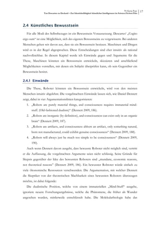 Wolfgang Ruge
                 Von Descartes zu Deckard – Zur Identitätsfähigkeit künstlicher Intelligenzen im Science-Fiction-Film
                                                                                                                        17



2.4 Künstliches Bewusstsein

   Für alle Modi des Selbstbezuges ist ein Bewusstsein Voraussetzung. Descartes‘ „Cogito
ergo sum“ ist eine Möglichkeit, sich des eigenen Bewusstseins zu vergewissern. Bei anderen
Menschen gehen wir davon aus, dass sie ein Bewusstsein besitzen. Maschinen und Dingen
wird es in der Regel abgesprochen. Diese Entscheidungen sind eher intuitiv als rational
nachvollziehbar. In diesem Kapitel werde ich Einwände gegen und Argumente für die
These, Maschinen könnten ein Bewusstsein entwickeln, skizzieren und anschließend
Möglichkeiten vorstellen, mit denen ein Subjekt überprüfen kann, ob sein Gegenüber ein
Bewusstsein besitzt.

2.4.1 Einwände

   Die These, Roboter könnten ein Bewusstsein entwickeln, wird von den meisten
Menschen intuitiv abgelehnt. Die vorgebrachten Einwände lassen sich, wie Daniel Dennett
zeigt, dabei in vier Argumentationslinien kategorisieren:
   1. „Robots are purely material things, and consciousness requires immaterial mind-
       stuff. (Old-fashioned dualism)“ (Dennett 2009, 186).
   2. „Robots are inorganic (by definition), and consciousness can exist only in an organic
       brain“ (Dennett 2009, 187).
   3. „Robots are artifacts, and consciousness abhors an artifact, only something natural,
       born not manufactured, could exhibit genuine consciousness“ (Dennett 2009, 188).
   4. „Robots will always just be much too simple to be consciousness“ (Dennett 2009,
       190).
   Auch wenn Dennett davon ausgeht, dass bewusste Roboter nicht möglich sind, vertritt
er die Auffassung, die vorgebrachten Argumente seien nicht schlüssig. Seine Gründe für
Skepsis gegenüber der Idee des bewussten Roboters sind „mundane, economic reasons,
not theoretical reasons” (Dennett 2009, 186). Ein bewusster Robtoter würde einfach zu
viele ökonomische Ressourcen verschwenden. Die Argumentation, mit welcher Dennett
die Skeptiker von der theoretischen Machbarkeit eines bewussten Roboters überzeugen
möchte, ist dabei folgende:
   Die dualistische Position, welche von einem immateriellen „Mind-Stuff“ ausgehe,
ignoriere neuere Forschungsergebnisse, welche die Phänomene, die früher als Wunder
angesehen wurden, mittlerweile entschlüsselt habe. Die Molekularbiologie habe das
 