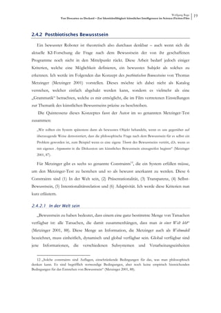 Wolfgang Ruge
                   Von Descartes zu Deckard – Zur Identitätsfähigkeit künstlicher Intelligenzen im Science-Fiction-Film
                                                                                                                          19



2.4.2 Postbiotisches Bewusstsein

   Ein bewusster Roboter ist theoretisch also durchaus denkbar – auch wenn sich die
aktuelle KI-Forschung die Frage nach dem Bewusstsein der von ihr geschaffenen
Programme noch nicht in den Mittelpunkt rückt. Diese Arbeit bedarf jedoch einiger
Kriterien, welche eine Möglichkeit definieren, ein bewusstes Subjekt als solches zu
erkennen. Ich werde im Folgenden das Konzept des postbiotischen Bewusstseins von Thomas
Metzinger (Metzinger 2001) vorstellen. Dieses möchte ich dabei nicht als Katalog
verstehen, welcher einfach abgehakt werden kann, sondern es vielmehr als eine
„Grammatik“ betrachten, welche es mir ermöglicht, die im Film vertretenen Einstellungen
zur Thematik des künstlichen Bewusstseins präzise zu beschreiben.
   Die Quintessenz dieses Konzeptes fasst der Autor im so genannten Metzinger-Test
zusammen:

   „Wir sollten ein System spätestens dann als bewusstes Objekt behandeln, wenn es uns gegenüber auf
   überzeugende Weise demonstriert, dass die philosophische Frage nach dem Bewusstsein für es selbst ein
   Problem geworden ist, zum Beispiel wenn es eine eigene Theorie des Bewusstseins vertritt, d.h. wenn es
   mit eigenen Argumenten in die Diskussion um künstliches Bewusstsein einzugreifen beginnt“ (Metzinger
   2001, 87).

   Für Metzinger gibt es sechs so genannte Constraints12, die ein System erfüllen müsse,
um den Metzinger-Test zu bestehen und so als bewusst anerkannt zu werden. Diese 6
Constraints sind (1) In der Welt sein, (2) Präsentationalität, (3) Transparenz, (4) Selbst-
Bewusstsein, (5) Intentionalitätsrelation und (6) Adaptivität. Ich werde diese Kriterien nun
kurz erläutern.

2.4.2.1 In der Welt sein

   „Bewusstsein zu haben bedeutet, dass einem eine ganz bestimmte Menge von Tatsachen
verfügbar ist: alle Tatsachen, die damit zusammenhängen, dass man in einer Welt lebt“
(Metzinger 2001, 88). Diese Menge an Information, die Metzinger auch als Weltmodell
bezeichnet, muss einheitlich, dynamisch und global verfügbar sein. Global verfügbar sind
jene Informationen, die verschiedenen Subsystemen und Verarbeitungseinheiten


   12 „Solche constraints sind Auflagen, einschränkende Bedingungen für das, was man philosophisch
denken kann. Es sind begrifflich notwendige Bedingungen, aber noch keine empirisch hinreichenden
Bedingungen für das Entstehen von Bewusstsein“ (Metzinger 2001, 88).
 
