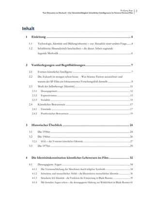 Wolfgang Ruge
                         Von Descartes zu Deckard – Zur Identitätsfähigkeit künstlicher Intelligenzen im Science-Fiction-Film
                                                                                                                                                                                  2




Inhalt
 1      Einleitung ........................................................................................................ 4  

      1.1         Technologie, Identität und Bildung(stheorie) – zur Aktualität einer uralten Frage ....... 4 
      1.2         Schaltkreise filmanalytisch beschreiben – die dieser Arbeit zugrunde
                  liegende Methodik .................................................................................................................... 6



 2      Vorüberlegungen und Begriffsklärungen ........................................................ 7 

      2.1         Formen künstlicher Intelligenz .............................................................................................. 7 
      2.2         Die Zukunft ist morgen schon heute - Was Science Fiction auszeichnet und
                  warum der SF-Film ein lohnenswertes Forschungsfeld darstellt ...................................... 8 
      2.3         Modi des Selbstbezugs (Identität) ........................................................................................11 
         2.3.1        Desengagement .............................................................................................................................. 12 
         2.3.2        Expressivismus............................................................................................................................... 13 
         2.3.3        Sozialität .......................................................................................................................................... 15 
      2.4         Künstliches Bewusstsein .......................................................................................................17 
         2.4.1        Einwände ........................................................................................................................................ 17 
         2.4.2        Postbiotisches Bewusstsein .......................................................................................................... 19



 3      Historischer Überblick .................................................................................. 24 

      3.1         Die 1950er ...............................................................................................................................24 
      3.2         Die 1960er ...............................................................................................................................26 
         3.2.1        HAL – der Vorreiter künstlicher Identität ................................................................................. 27 
      3.3         Die 1970er ...............................................................................................................................29



 4      Die Identitätskonstitution künstlicher Lebewesen im Film ......................... 32 

      4.1         Desengagierte Augen .............................................................................................................34 
         4.1.1        Die Vermenschlichung der Maschinen durch religiöse Symbolik ........................................... 34 
         4.1.2        Schwärme und menschlicher Abfall – die Destruktion menschlicher Identität .................... 36 
         4.1.3        Simulierte Ich-Identität - die Funktion der Erinnerung in Blade Runner .............................. 39 
         4.1.4        Mit fremden Augen sehen – die desengagierte Haltung zur Wirklichkeit in Blade Runner 41
 