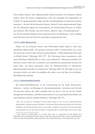 Wolfgang Ruge
                    Von Descartes zu Deckard – Zur Identitätsfähigkeit künstlicher Intelligenzen im Science-Fiction-Film
                                                                                                                           21



nicht machen können“. Der repräsentationale Gehalt bezeichnet ein bestimmtes Objekt,
welches durch das System wahrgenommen wird, also prinzipiell alle Gegenstände im
Umfeld. Als repräsentationaler Träger wird die Verarbeitungsform im (bewussten) System
bezeichnet – für den Fall des bewussten Systems „Mensch“ wären repräsentationale Träger
also die elektrischen Signale der Nervenbahnen, die biochemischen Prozesse im Gehirn
und ähnliches. Die Tatsache, dass dem System „Mensch“ diese „Verarbeitungsstufen“ –
wie z.B. die elektrische Reaktion eines bestimmten Nervs bei Berührung – nicht verfügbar
sind, führt dazu, dass die Umwelt als unmittelbar wahrgenommen wird.

2.4.2.4 Selbst-Bewusstsein

   Ebenso wie ein bewusstes System eines Weltmodells bedarf, bedarf es auch eines
spezifischen Selbstmodells. „Ein genuines, bewusstes Selbst“ entsteht jedoch erst, „wenn
das System das von ihm selbst aktivierte [subsymbolische – W.R.] Selbstmodell nicht mehr
als Modell erkennt“ (Metzinger 2001, 97) 13 . Die Aktivierung dieses transparenten, nicht
mehr erkennbaren Modells führt zu einem „naiv-realistischen“ Selbstmissverständnis: Ein
bewusstes System erlebt sich „in direktem und unmittelbarem epistemischen Kontakt mit
[sich] selbst. Auf dieser elementaren Stufe des Selbstbewusstseins ist Selbstwissen
phänomenologisch dasselbe wie Selbstgewissheit“ (Metzinger 2001, 96). Die Folge ist, dass ein
bewusstes System sich selbst als unendlich nahe erlebt, was ja die Basis für die Subjekt-
Welt-Dichotomie darstellt.

2.4.2.5 Intentionalitätsrelation

   Die Subjekt-Welt-Dichotomie ist die Voraussetzung für das fünfte Bewusstseins-
Kriterium – welches von Metzinger als Intentionalitätsrelation bezeichnet wird. Da sich
ein bewusstes System, sich selbst unendlich nahe ist, kann es sich als mit der Umwelt
interagierend wahrnehmen. „Sein Bewusstseinsraum ist nun ein perspektivischer Raum und
seine Erlebnisse sind jetzt subjektive Erlebnisse“ (Metzinger 2001, 97).

    „Das, was wir eben als ‚Transparenz‘ kennen gelernt haben, ist eine Art, die Geschlossenheit [einer]
   multimodalen, hochdimensionalen Oberfläche zu beschreiben Das phänomenale Selbst ist der Teil dieser
   Oberfläche, den [sic!] das System benutzt, um sich selbst zu fühlen, um sich für sich selbst als erkennendes
   Ich darzustellen und um sich selbst als Agenten zu begreifen. Dieser virtuelle Agent ‚sieht mit den Augen

    13 Der Begriff des Selbstmodells ist an dieser Stelle nicht zu verwechseln mit dem Begriff eines
Selbstbildes bzw. der Selbstbeschreibung. Dieses transparente Selbstmodell findet auf einer subsymbolischen
Ebene statt. Die für Selbstbilder nötige symbolische oder visuelle Beziehung zu sich selbst findet sich nicht.
 