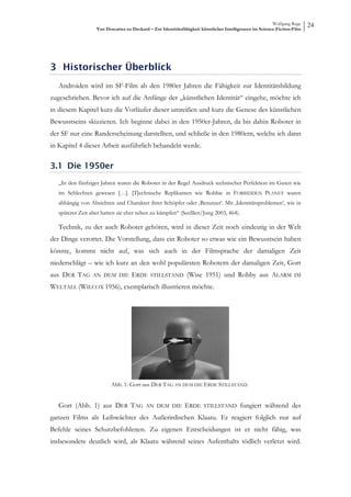 Wolfgang Ruge
                   Von Descartes zu Deckard – Zur Identitätsfähigkeit künstlicher Intelligenzen im Science-Fiction-Film
                                                                                                                          24




3 Historischer Überblick
   Androiden wird im SF-Film ab den 1980er Jahren die Fähigkeit zur Identitätsbildung
zugeschrieben. Bevor ich auf die Anfänge der „künstlichen Identität“ eingehe, möchte ich
in diesem Kapitel kurz die Vorläufer dieser umreißen und kurz die Genese des künstlichen
Bewusstseins skizzieren. Ich beginne dabei in den 1950er-Jahren, da bis dahin Roboter in
der SF nur eine Randerscheinung darstellten, und schließe in den 1980ern, welche ich dann
in Kapitel 4 dieser Arbeit ausführlich behandeln werde.

3.1 Die 1950er
   „In den fünfziger Jahren waren die Roboter in der Regel Ausdruck technischer Perfektion im Guten wie
   im Schlechten gewesen […]. [T]echnische Replikanten wie Robbie in FORBIDDEN PLANET waren
   abhängig von Absichten und Charakter ihrer Schöpfer oder ‚Benutzer‘. Mit ‚Identitätsproblemen‘, wie in
   späterer Zeit aber hatten sie eher selten zu kämpfen“ (Seeßlen/Jung 2003, 464).

   Technik, zu der auch Roboter gehören, wird in dieser Zeit noch eindeutig in der Welt
der Dinge verortet. Die Vorstellung, dass ein Roboter so etwas wie ein Bewusstsein haben
könnte, kommt nicht auf, was sich auch in der Filmsprache der damaligen Zeit
niederschlägt – wie ich kurz an den wohl populärsten Robotern der damaligen Zeit, Gort
aus DER TAG      AN DEM DIE         ERDE     STILLSTAND        (Wise 1951) und Robby aus ALARM                     IM

WELTALL (WILCOX 1956), exemplarisch illustrieren möchte.




                          Abb. 1: Gort aus DER TAG AN DEM DIE ERDE STILLSTAND.


   Gort (Abb. 1) aus DER TAG               AN DEM DIE         ERDE     STILLSTAND        fungiert während des
ganzen Films als Leibwächter des Außerirdischen Klaatu. Er reagiert folglich nur auf
Befehle seines Schutzbefohlenen. Zu eigenen Entscheidungen ist er nicht fähig, was
insbesondere deutlich wird, als Klaatu während seines Aufenthalts tödlich verletzt wird.
 