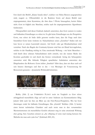 Wolfgang Ruge
                 Von Descartes zu Deckard – Zur Identitätsfähigkeit künstlicher Intelligenzen im Science-Fiction-Film
                                                                                                                        25



Erst durch den Befehl „Klaatu barada nikto“, welcher von Helen Benson ausgesprochen
wird, reagiert er. Offensichtlich ist die Reaktion Gorts auf diesen Befehl starr
einprogrammiert, denn Kenntnisse, die über diese 3 Worte hinausgehen, besitzt Helen
nicht. Gort ist folglich eine Maschine, welche nach ihr einprogrammierten Algorithmen
funktioniert.
   Filmsprachlich wird dieser Eindruck dadurch unterstützt, dass Gort zumeist in totalen
und halbnahen Einstellungen zu sehen ist. Es gibt keine Einstellungen aus der Perspektive
Gorts, was schon als Indiz dafür gewertet werden kann, dass die Frage nach dem
Innenleben Gorts keine virulente ist. Nahaufnahmen seines „Gesichtes“ finden sich nur
kurz bevor er seinen Laserstrahl einsetzt. Auf Groß- oder gar Detailaufnahmen wird
verzichtet. Nach den Regeln des Continuity-Systems wird hier ein Detail hervorgehoben,
welches in der Handlung wichtig ist. Eine emotionale Wirkung – wie beim Menschen –
wird durch diese seltenen Nahaufnahmen nicht erreicht, was der starren Maske des
Kostüms geschuldet ist und durch das Gesten vermeidende Acting des Schauspielers
unterstützt wird. Die fehlende Fähigkeit sprachlicher Artikulation unterstützt den
Dingcharakter des Roboters. Gorts äußere „Starrheit“ führt dazu, dass wir diese auch auf
sein Inneres übertragen und ihm so das – von Metzinger als Voraussetzung für
Bewusstsein genannte – dynamische Weltmodell abstreiten.




      Abb. 2: Robbie aus FORBIDDEN PLANET.                           Abb. 3: Robbies Gesicht. Quelle:


   Robby (Abb. 2) aus FORBIDDEN PLANET weist im Vergleich zu Gort schon
richtiggehend menschliche Züge auf und ist unter Anderem zur Kommunikation fähig.
Jedoch fehlt auch bei ihm ein Blick aus der First-Person-Perspektive. Wie bei Gort
überwiegen totale bis halbnahe Einstellungen. Das „Gesicht“ Robbies (Abb. 3) besitzt
einen betont technischen Charakter und auch wenn man in den versammelten
Messinstrumenten ein menschliches Gesicht erkennen mag ist seine emotionale Wirkung
eher gering. Sein Aussehen erinnert an „the offspring of some mad mating between the
Michelin tire man und a juke box” (Sobchack 2001, 81).
 