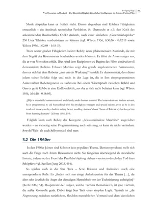 Wolfgang Ruge
                   Von Descartes zu Deckard – Zur Identitätsfähigkeit künstlicher Intelligenzen im Science-Fiction-Film
                                                                                                                          26



   Musik abspielen kann er freilich nicht. Davon abgesehen sind Robbies Fähigkeiten
erstaunlich – ein Ausdruck technischer Perfektion. So überrascht er z.B. den Koch des
ankommenden Raumschiffes C57D dadurch, nach einer einfachen „Geschmacksprobe“
250 Liter Whiskey synthetisieren zu können (vgl. Wilcox 1956, 0:30:56 - 0:32:19 sowie
Wilcox 1956, 1:02:08 - 1:03:10).
   Trotz seiner großen Fähigkeiten besitzt Robby keine phänomenalen Zustände, die mit
dem Begriff des Bewusstseins beschrieben werden könnten. Er führt die Anweisungen aus,
die er von Menschen erhält. Dies wird dem Rezipienten zu Beginn des Films eindrucksvoll
demonstriert: Robbies Erbauer Morbius zeigt den gerade angekommenen Astronauten,
dass es sich bei dem Roboter „nur um ein Werkzeug“ handelt. Er demonstriert, dass dieser
jedem seiner Befehle folgt und nicht in der Lage ist, die in ihm einprogrammierten
Asimovschen Robotergesetze zu verletzen. Bei einem Widerspruch zwischen Befehl und
Gesetz gerät Robby in eine Endlosschleife, aus der er sich nicht befreien kann (vgl. Wilcox
1956, 0:16:18 - 0:18:05).

   „[H]e is invariably human-centered and clearly under human control. The benevolent and tireless servant,
   he is programmed to aid humankind with his prodigious strength and special talents, even as he is also
   rendered innocuous by a built-in safety factor, recalling Asimov’s basic ‘Laws of Robotics’, that keeps him
   from harming humans“ (Telotte 1995, 119).

   Folglich kann auch Robby der Kategorie „bewusstseinslose Maschine“ zugeordnet
werden – so vielseitig seine Programmierung auch sein mag, er kann sie nicht verändern.
Sowohl Welt- als auch Selbstmodell sind starr.

3.2 Die 1960er

   In den 1960er Jahren sind Roboter kein populäres Thema. Dementsprechend stellt sich
auch die Frage nach ihrem Bewusstsein nicht. Sie fungieren überwiegend als moralische
Instanz, indem sie den Frevel der Parallelschöpfung rächen – meistens durch den Tod ihres
Schöpfers (vgl. Seeßlen/Jung 2003, 464).
   So spielen auch in der Star Trek – Serie Roboter und Androiden noch eine
untergeordnete Rolle. Es „finden sich nur einige Anhaltspunkte für das Thema […], die
aber sehr deutlich die Angst der damaligen Menschheit vor der Technisierung aufzeig[en]“
(Recht 2002, 54). Hauptmotiv der Folgen, welche Technik thematisieren, ist jene Technik,
die außer Kontrolle gerät. Dabei folgt Star Trek einer simplen Logik. Typisch ist „die
Abgrenzung zwischen natürlichem, flexiblen menschlichen Verstand und dem künstlichen
 