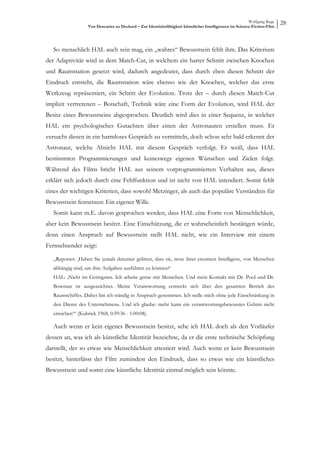 Wolfgang Ruge
                   Von Descartes zu Deckard – Zur Identitätsfähigkeit künstlicher Intelligenzen im Science-Fiction-Film
                                                                                                                          28



   So menschlich HAL auch sein mag, ein „wahres“ Bewusstsein fehlt ihm. Das Kriterium
der Adaptivität wird in dem Match-Cut, in welchem ein harter Schnitt zwischen Knochen
und Raumstation gesetzt wird, dadurch angedeutet, dass durch eben diesen Schnitt der
Eindruck entsteht, die Raumstation wäre ebenso wie der Knochen, welcher das erste
Werkzeug repräsentiert, ein Schritt der Evolution. Trotz der – durch diesen Match-Cut
implizit vertretenen – Botschaft, Technik wäre eine Form der Evolution, wird HAL der
Besitz eines Bewusstseins abgesprochen. Deutlich wird dies in einer Sequenz, in welcher
HAL ein psychologisches Gutachten über einen der Astronauten erstellen muss. Er
versucht diesen in ein harmloses Gespräch zu vermitteln, doch schon sehr bald erkennt der
Astronaut, welche Absicht HAL mit diesem Gespräch verfolgt. Er weiß, dass HAL
bestimmten Programmierungen und keineswegs eigenen Wünschen und Zielen folgt.
Während des Films bricht HAL aus seinem vorprogrammierten Verhalten aus, dieses
erklärt sich jedoch durch eine Fehlfunktion und ist nicht von HAL intendiert. Somit fehlt
eines der wichtigen Kriterien, dass sowohl Metzinger, als auch das populäre Verständnis für
Bewusstsein festsetzen: Ein eigener Wille.
   Somit kann m.E. davon gesprochen werden, dass HAL eine Form von Menschlichkeit,
aber kein Bewusstsein besitzt. Eine Einschätzung, die er wahrscheinlich bestätigen würde,
denn einen Anspruch auf Bewusstsein stellt HAL nicht, wie ein Interview mit einem
Fernsehsender zeigt:

   „Reporter: ‚Haben Sie jemals darunter gelitten, dass sie, trotz ihrer enormen Intelligenz, von Menschen
   abhängig sind, um ihre Aufgaben ausführen zu können?‘
   HAL: ‚Nicht im Geringsten. Ich arbeite gerne mit Menschen. Und mein Kontakt mit Dr. Pool und Dr.
   Bowman ist ausgezeichnet. Meine Verantwortung erstreckt sich über den gesamten Betrieb des
   Raumschiffes. Daher bin ich ständig in Anspruch genommen. Ich stelle mich ohne jede Einschränkung in
   den Dienst des Unternehmens. Und ich glaube: mehr kann ein verantwortungsbewusstes Gehirn nicht
   erreichen‘“ (Kubrick 1968, 0:59:36 - 1:00:08).

   Auch wenn er kein eigenes Bewusstsein besitzt, sehe ich HAL doch als den Vorläufer
dessen an, was ich als künstliche Identität bezeichne, da er die erste technische Schöpfung
darstellt, der so etwas wie Menschlichkeit attestiert wird. Auch wenn er kein Bewusstsein
besitzt, hinterlässt der Film zumindest den Eindruck, dass so etwas wie ein künstliches
Bewusstsein und somit eine künstliche Identität einmal möglich sein könnte.
 