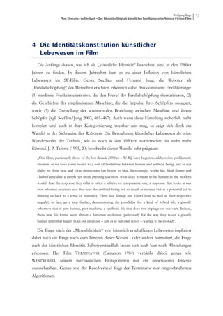 Wolfgang Ruge
                    Von Descartes zu Deckard – Zur Identitätsfähigkeit künstlicher Intelligenzen im Science-Fiction-Film
                                                                                                                           32




4 Die Identitätskonstitution künstlicher
  Lebewesen im Film
   Die Anfänge dessen, was ich als „künstliche Identität“ bezeichne, sind in den 1980er
Jahren zu finden. In diesem Jahrzehnt kam es zu einer Inflation von künstlichen
Lebewesen im SF-Film. Georg Seeßlen und Fernand Jung, die Roboter als
„Parallelschöpfung“ des Menschen erachten, erkennen dabei drei dominante Erzählstränge:
(1) moderne Frankensteinmotive, die den Frevel der Parallelschöpfung thematisieren, (2)
die Geschichte der empfindsamen Maschine, die die Impulse ihres Schöpfers ausagiert,
sowie (3) die Darstellung der sentimentalen Beziehung zwischen Maschine und ihrem
Schöpfer (vgl. Seeßlen/Jung 2003, 465–467). Auch wenn diese Einteilung sicherlich nicht
komplett und auch in ihrer Kategorisierung streitbar sein mag, so zeigt sich doch ein
Wandel in der Sichtweise des Roboters. Die Betrachtung künstlicher Lebewesen als reine
Wunderwerke der Technik, wie so noch in den 1950ern vorherrschte, ist nicht mehr
führend. J. P. Telotte (1995, 20) beschreibt diesen Wandel sehr prägnant:

   „Our films, particularly those of the last decade [1980er – W.R.], have begun to address this problematic
   situation as we have come nearer to a sort of borderline between human and artificial being, and as our
   ability to draw neat and clear distinctions has begun to blur. Increasingly, works like Blade Runner and
   Android articulate a simple yet more pressing question: what does it mean to be human in the modern
   world? And the response they offer is often a relative or comparative one, a response that looks at our
   own inhuman practices and thus sees the artificial being not so much as menace but as a potential aid in
   drawing us back to a sense of humanity. Films like Robocop and Short Circuit (as well as their respective
   sequels), in fact, go a step further, demonstrating the possibility for a kind of hybrid life, a ghostly
   otherness that is part human, part machine, a synthetic life that does not impinge on our own. Indeed,
   these new life forms seem almost a fortunate evolution, particularly for the way they reveal a ghostly
   human spirit that lingers in all our creations – just as in our own selves – waiting to be evoked“.

   Die Frage nach der „Menschlichkeit“ von künstlich erschaffenen Lebewesen impliziert
dabei auch die Frage nach dem Inneren dieser Wesen - oder anders formuliert, die Frage
nach der künstlichen Identität. Selbstverständlich lassen sich auch hier noch Abstufungen
erkennen. Der Film TERMINATOR (Cameron 1984) verbleibt dabei, genau wie
WESTWORLD, seinem mechanischen Protagonisten nur ein unbewusstes Inneres
zuzuschreiben. Genau wie der Revolverheld folgt der Terminator nur eingeschriebenen
Algorithmen.
 
