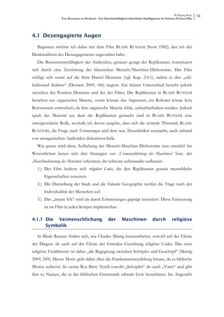Wolfgang Ruge
                 Von Descartes zu Deckard – Zur Identitätsfähigkeit künstlicher Intelligenzen im Science-Fiction-Film
                                                                                                                        34



4.1 Desengagierte Augen

   Beginnen möchte ich dabei mit dem Film BLADE RUNNER (Scott 1982), den ich der
Denktradition des Desengagements zugeordnet habe.
   Die Bewusstseinsfähigkeit der Androiden, genauer gesagt der Replikanten, konstituiert
sich durch eine Zerstörung der klassischen Mensch/Maschine-Dichotomie. Der Film
schlägt sich somit auf die Seite Daniel Dennetts (vgl. Kap. 2.4.1), indem er den „old-
fashioned dualism“ (Dennett 2009, 186) negiert. Ein kleiner Unterschied besteht jedoch
zwischen der Position Dennetts und der des Films: Die Replikanten in BLADE RUNNER
bestehen aus organischer Materie, somit könnte das Argument, ein Roboter könne kein
Bewusstsein entwickeln, da ihm organische Materie fehle, aufrechterhalten werden. Jedoch
spielt das Material aus dem die Replikanten gemacht sind in BLADE RUNNER eine
untergeordnete Rolle, weshalb ich davon ausgehe, dass sich die zentrale Thematik BLADE
RUNNERS, die Frage nach Erinnerungen und dem was Menschlichkeit ausmacht, auch anhand
von anorganischen Androiden diskutieren ließe.
   Wie genau wird diese Aufhebung der Mensch-Maschine-Dichotomie nun erreicht? Im
Wesentlichen lassen sich drei Strategien zur ‚Vermenschlichung der Maschinen‘ bzw. der
‚Maschinalisierung des Menschen‘ erkennen, die teilweise aufeinander aufbauen:
   1.) Der Film bedient sich religiöser Codes, die den Replikanten genuin menschliche
       Eigenschaften zuweisen.
   2.) Die Darstellung der Stadt und die fraktale Geographie werfen die Frage nach der
       Individualität der Menschen auf.
   3.) Das „innere Ich“ wird als durch Erinnerungen geprägt inszeniert. Diese Erinnerung
       ist im Film in jeden Körper implantierbar.

4.1.1 Die Vermenschlichung                          der        Maschinen              durch          religiöse
      Symbolik

   In Blade Runner finden sich, wie Charles Martig herausarbeitet, sowohl auf der Ebene
der Diegese als auch auf der Ebene der formalen Gestaltung religiöse Codes. Das erste
religiöse Erzählmotiv ist dabei „die Begegnung zwischen Schöpfer und Geschöpf“ (Martig
2009, 249). Dieses Motiv geht dabei über die Frankensteinerzählung hinaus, da es biblische
Motive aufweist. So nennt Roy Batty Tyrell sowohl „Schöpfer“ als auch „Vater“ und gibt
ihm so Namen, die in der biblischen Grammatik oftmals Gott bezeichnen. Im Angesicht
 