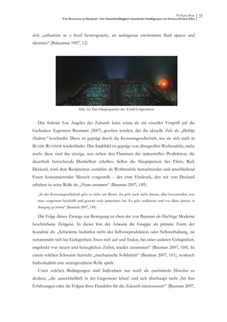 Wolfgang Ruge
                   Von Descartes zu Deckard – Zur Identitätsfähigkeit künstlicher Intelligenzen im Science-Fiction-Film
                                                                                                                          37



sich „urbanism as a lived heterogeneity, an ambiguous enviroment fluid spaces and
identites“ (Bukatman 1997, 12).




                              Abb. 16: Das Hauptquartier der Tyrell-Corporation


   Das fraktale Los Angeles der Zukunft kann somit als ein visueller Vorgriff auf die
Gedanken Zygmunts Baumans (2007) gesehen werden, der die aktuelle Zeit als „flüchtige
Moderne“ beschreibt. Diese ist geprägt durch die Konsumgesellschaft, wie sie sich auch in
BLADE RUNNER wiederfindet. Das Stadtbild ist geprägt von übergroßen Werbetafeln, mehr
noch: diese sind das einzige, was neben den Flammen der industriellen Produktion, die
dauerhaft herrschende Dunkelheit erhellen. Selbst die Hauptperson des Films, Rick
Deckard, wird dem Rezipienten zunächst als Werbetafeln betrachtender und anschließend
Essen konsumierender Mensch vorgestellt – der erste Eindruck, den wir von Deckard
erhalten ist seine Rolle als „Homo consumens“ (Bauman 2007, 149).

   „In der Konsumgesellschaft geht es nicht um Besitz. Es geht auch nicht darum, alles loszuwerden, was
   man vorgestern beschafft und gestern stolz präsentiert hat. Es geht zuallererst und vor allem darum, in
   Bewegung zu bleiben“ (Bauman 2007, 149).

   Die Folge dieses Zwangs zur Bewegung ist eben der von Bauman als flüchtige Moderne
beschriebene Zeitgeist. In dieser löst der Schwarm die Gruppe als primäre Form der
Sozialität ab. „Schwärme bedürfen nicht der Selbstreproduktion oder Selbsterhaltung, sie
versammeln sich bei Gelegenheit, lösen sich auf und finden, bei einer anderen Gelegenheit,
angelockt von neuen und beweglichen Zielen, wieder zusammen“ (Bauman 2007, 160). In
einem solchen Schwarm herrscht „mechanische Solidarität“ (Bauman 2007, 161), wodurch
Individualität eine untergeordnete Rolle spielt.
   Unter solchen Bedingungen sind Individuen nur noch als synchronische Menschen zu
denken, „die ‚ausschließlich in der Gegenwart leben‘ und sich überhaupt nicht ‚für ihre
Erfahrungen oder die Folgen ihres Handelns für die Zukunft interessieren‘“ (Bauman 2007,
 