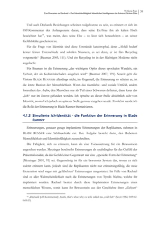 Wolfgang Ruge
                   Von Descartes zu Deckard – Zur Identitätsfähigkeit künstlicher Intelligenzen im Science-Fiction-Film
                                                                                                                          39



   Und auch Deckards Beziehungen scheinen todgeborene zu sein, so erinnert er sich im
Off-Kommentar der Anfangsszene daran, dass seine Ex-Frau ihn als kalten Fisch
bezeichnet hat 18 , was meint, dass seine Ehe – so lässt sich heraushören – an seiner
Gefühlskälte gescheitert ist.
   Für die Frage von Identität sind diese Umstände katastrophal, denn „Abfall bedarf
keiner feinen Unterschiede und subtilen Nuancen, es sei denn, er ist fürs Recycling
vorgemerkt“ (Bauman 2005, 111). Und ein Recycling ist in der flüchtigen Moderne nicht
angedacht.
   Für Bauman ist die Erinnerung „das wichtigste Opfer dieses epochalen Wandels, ein
Verlust, der als Kollateralschaden ausgeben wird“ (Bauman 2007, 191). Soweit geht die
Visions BLADE RUNNERS allerdings nicht, im Gegenteil, die Erinnerung so scheint es, ist
die letzte Bastion der Menschlichkeit. Wenn das räumliche- und soziale Umfeld, anders
formuliert das Außen, den Menschen nur als Teil eines Schwarms definiert, dann kann das
„Ich“ nur im Inneren gefunden werden. Ich spreche an dieser Stelle absichtlich nicht von
Identität, worauf ich jedoch an späterer Stelle genauer eingehen werde. Zunächst werde ich
die Rolle der Erinnerung in Blade Runner thematisieren.

4.1.3 Simulierte Ich-Identität - die Funktion der Erinnerung in Blade
      Runner

   Erinnerungen, genauer gesagt implantierte Erinnerungen der Replikanten, nehmen in
BLADE RUNNER eine Schlüsselrolle ein. Ihre Aufgabe besteht darin, den Robotern
Menschlichkeit und Identitätsfähigkeit zuzuschreiben.
   Die Fähigkeit, sich zu erinnern, kann als eine Voraussetzung für ein Bewusstsein
angesehen werden. Metzinger beschreibt Erinnerungen als unabdingbar für das Gefühl der
Präsentationaliät, da das Gefühl einer Gegenwart nur eine „spezielle Form der Erinnerung“
(Metzinger 2001, 91) sei. Gegenwärtig ist für ein bewusstes System das, woran es sich
zuletzt erinnern kann. Jedoch sind die Replikanten nicht nur erinnerungsfähig, die neue
Generation wird sogar mit ‚gefälschten‘ Erinnerungen ausgestattet. Im Falle von Rachael
sind es aller Wahrscheinlichkeit nach die Erinnerungen von Tyrells Nichte, welche ihr
implantiert wurden. Rachael besitzt durch diese Implantation Erinnerungen eines
menschlichen Wesens, somit kann ihr Bewusstsein aus der Geschichte ihrer „Geburt“

   18 „Deckard [off-Kommentar]: ‚Sushi, that‘s what why ex-wife called me, cold fish“ (Scott 1982, 0:09:12-
0:09:15)
 