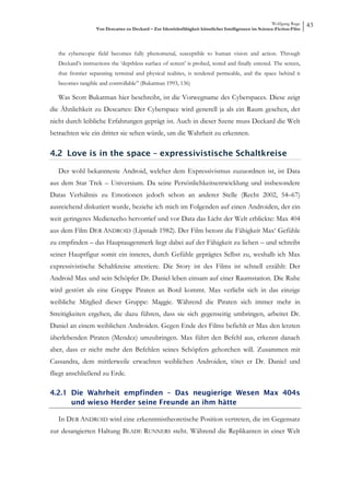 Wolfgang Ruge
                   Von Descartes zu Deckard – Zur Identitätsfähigkeit künstlicher Intelligenzen im Science-Fiction-Film
                                                                                                                          43


   the cyberscopic field becomes fully phenomenal, susceptible to human vision and action. Through
   Deckard’s instructions the ‘depthless surface of screen’ is probed, tested and finally entered. The screen,
   that frontier separating terminal and physical realities, is rendered permeable, and the space behind it
   becomes tangible and controllable” (Bukatman 1993, 136)

   Was Scott Bukatman hier beschreibt, ist die Vorwegname des Cyberspaces. Diese zeigt
die Ähnlichkeit zu Descartes: Der Cyberspace wird generell ja als ein Raum gesehen, der
nicht durch leibliche Erfahrungen geprägt ist. Auch in dieser Szene muss Deckard die Welt
betrachten wie ein dritter sie sehen würde, um die Wahrheit zu erkennen.

4.2 Love is in the space – expressivistische Schaltkreise

   Der wohl bekannteste Android, welcher dem Expressivismus zuzuordnen ist, ist Data
aus dem Star Trek – Universium. Da seine Persönlichkeitsentwicklung und insbesondere
Datas Verhältnis zu Emotionen jedoch schon an anderer Stelle (Recht 2002, 54–67)
ausreichend diskutiert wurde, beziehe ich mich im Folgenden auf einen Androiden, der ein
weit geringeres Medienecho hervorrief und vor Data das Licht der Welt erblickte: Max 404
aus dem Film DER ANDROID (Lipstadt 1982). Der Film betont die Fähigkeit Max‘ Gefühle
zu empfinden – das Hauptaugenmerk liegt dabei auf der Fähigkeit zu lieben – und schreibt
seiner Hauptfigur somit ein inneres, durch Gefühle geprägtes Selbst zu, weshalb ich Max
expressivistische Schaltkreise attestiere. Die Story ist des Films ist schnell erzählt: Der
Android Max und sein Schöpfer Dr. Daniel leben einsam auf einer Raumstation. Die Ruhe
wird gestört als eine Gruppe Piraten an Bord kommt. Max verliebt sich in das einzige
weibliche Mitglied dieser Gruppe: Maggie. Während die Piraten sich immer mehr in
Streitigkeiten ergehen, die dazu führen, dass sie sich gegenseitig umbringen, arbeitet Dr.
Daniel an einem weiblichen Androiden. Gegen Ende des Films befiehlt er Max den letzten
überlebenden Piraten (Mendez) umzubringen. Max führt den Befehl aus, erkennt danach
aber, dass er nicht mehr den Befehlen seines Schöpfers gehorchen will. Zusammen mit
Cassandra, dem mittlerweile erwachten weiblichen Androiden, tötet er Dr. Daniel und
fliegt anschließend zu Erde.

4.2.1 Die Wahrheit empfinden – Das neugierige Wesen Max 404s
      und wieso Herder seine Freunde an ihm hätte

   In DER ANDROID wird eine erkenntnistheoretische Position vertreten, die im Gegensatz
zur desangierten Haltung BLADE RUNNERS steht. Während die Replikanten in einer Welt
 