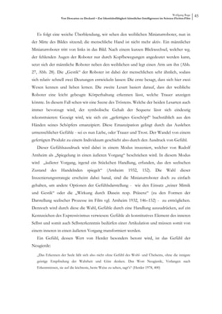 Wolfgang Ruge
                   Von Descartes zu Deckard – Zur Identitätsfähigkeit künstlicher Intelligenzen im Science-Fiction-Film
                                                                                                                          45



   Es folgt eine weiche Überblendung, wir sehen den weiblichen Miniaturroboter, nun in
der Mitte des Bildes sitzend; die menschliche Hand ist nicht mehr aktiv. Ein männlicher
Miniaturroboter tritt von links in das Bild. Nach einem kurzen Blickwechsel, welcher wg.
der fehlenden Augen der Roboter nur durch Kopfbewegungen angedeutet werden kann,
setzt sich der männliche Roboter neben den weiblichen und legt einen Arm um ihn (Abb.
27, Abb. 28). Die „Gestik“ der Roboter ist dabei der menschlichen sehr ähnlich, sodass
sich relativ schnell zwei Deutungen entwickeln lassen: Die erste besagt, dass sich hier zwei
Wesen kennen und lieben lernen. Die zweite Lesart basiert darauf, dass der weibliche
Roboter eine leicht gebeugte Körperhaltung erkennen lässt, welche Trauer anzeigen
könnte. In diesem Fall sehen wir eine Szene des Tröstens. Welche der beiden Lesarten auch
immer bevorzugt wird, der symbolische Gehalt der Sequenz lässt sich eindeutig
rekonstruieren: Gezeigt wird, wie sich ein „gefertigtes Geschöpf“ buchstäblich aus den
Händen seines Schöpfers emanzipiert. Diese Emanzipation gelingt durch das Ausleben
urmenschlicher Gefühle - sei es nun Liebe, oder Trauer und Trost. Der Wandel von einem
gefertigten Produkt zu einem Individuum geschieht also durch den Ausdruck von Gefühl.
   Dieser Gefühlsausdruck wird dabei in einem Modus inszeniert, welcher von Rudolf
Arnheim als „Spiegelung in einen äußeren Vorgang“ beschrieben wird. In diesem Modus
wird „äußerer Vorgang, irgend ein Stückchen Handlung, erfunden, das den seelischen
Zustand      des    Handelnden         spiegelt“      (Arnheim        1932,      152).      Die     Wahl       dieser
Inszenierungsstrategie erscheint dabei banal, sind die Miniaturroboter doch zu einfach
gehalten, um andere Optionen der Gefühlsdarstellung - wie den Einsatz „reiner Mimik
und Gestik“ oder die „Wirkung durch Dasein resp. Präsenz“ (zu den Formen der
Darstellung seelischer Prozesse im Film vgl. Arnheim 1932, 146–152) - zu ermöglichen.
Dennoch wird durch diese die Wahl, Gefühle durch eine Handlung auszudrücken, auf ein
Kennzeichen des Expressivismus verwiesen: Gefühle als konstitutives Element des inneren
Selbst und somit auch Selbsterkenntnis bedürfen einer Artikulation und müssen somit von
einem inneren in einen äußeren Vorgang transformiert werden.
   Ein Gefühl, dessen Wert von Herder besonders betont wird, ist das Gefühl der
Neugierde:

   „Das Erkennen der Seele läßt sich also nicht ohne Gefühl des Wohl- und Übelseins, ohne die innigste
   geistige Empfindung der Wahrheit und Güte denken. Das Wort Neugierde, Verlangen nach
   Erkenntnissen, sie auf die leichteste, beste Weise zu sehen, sagt’s“ (Herder 1978, 400)
 