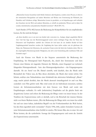 Wolfgang Ruge
                    Von Descartes zu Deckard – Zur Identitätsfähigkeit künstlicher Intelligenzen im Science-Fiction-Film
                                                                                                                           47


   „Mimetisches Lernen bezeichnet nicht bloßes Imitieren oder Kopieren, sondern einen Prozess, in dem in
   der mimetischen Bezugnahme auf andere Menschen und Welten eine Erweiterung der Weltsicht, des
   Handelns und Verhaltens erfolgt. Mimetisches Lernen ist produktiv, es ist körperbezogen und verbindet
   den Einzelnen mit der Welt und anderen Menschen, es schafft ein praktisches Wissen und ist daher für
   soziales, künstlerisches und praktisches Handeln konstitutiv“ (Wulf 2007, 91).

   Auch Herder (1978, 402) betont die Bedeutung der Körperlichkeit für ein empfindendes
Lernen, für ihn wird der Körper

   „als denn deutlich, was er uns jetzt nur dunkel oder verworren ist, Analogon, Spiegel, ausgedrücktes Bild der
   Seele. Und hier liegt nun der Bestimmungsgrund unsrer ersten wichtigen Frage über die Natur des
   Erkennens und Empfindens: nämlich das Erkennen der Seele kann als ein deutliches Resultat all ihrer
   Empfindungszustände betrachtet werden; die Empfindung also kann nichts anders sein als gleichsam der
   Körper, das Phänomenon des Erkennens, die anschaubare Formel, worin die Seele den Gedanken siehet. Dies ist
   die ursprüngliche Bestimmung beider Fähigkeiten, die sich in der Entwicklung aller merkbaren Fälle und
   Zustände zeiget“.

   Auch der Einsatz von Musik in der Sequenz unterstreicht die Bedeutung der
Empfindung. Im Hintergrund läuft Popmusik, die, durch ihre Instrumente und dem
Einsatz einer Stimme als tragendes Element der Melodie, einen Gegenpol zur technisch
klingenden Hintergrundmusik - bzw. den Hintergrundgeräuschen – der Eingangssequenz
darstellt. Als ein Anruf von Dr. Daniel eintrifft, wird deutlich, dass die Musik nicht
Bestandteil des Videos war, da Max dieses abschaltet, die Musik aber weiter ertönt. Ein
Schnitt, welcher eine Nahaufnahme einer Schalttafel den aktivierten Schaltknopf „Music“
zeigt, macht jedoch deutlich, dass die Musik dennoch innerdiegetisch ist und von Max
zusätzlich vom Film gehört wird. Max wird somit als ein Individuum inszeniert, welches
Lernen als Informationsaufnahme mit dem Genuss von Musik und somit mit
Empfindungen verbindet. Er stellt (ästhetisches) Empfinden auf die gleiche Stufe mit
(kognitivem) Lernen und erfasst die Bedeutung der Dinge somit von innen heraus. In der
Tradition des Expressivismus steht er deshalb, weil er die Botschaft der inneren Stimme
nicht von ihrem Medium trennt: „Wer die Bedeutung der Dinge nicht von innen her erfaßt
hat und nur einen kalten, äußerlichen Begriff von der Vorbestimmtheit der Welt besitzt,
hat den Sinn eigentlich nicht verstanden“ (Taylor 1996, 644), anders formuliert: Lernen als
reine Informationsaufnahme ohne Gefühl ist sinnlos. Wir lernen Max also in einer Art und
Weise kennen, die die symbolische Aussage der Eingangssequenz und somit die Ansicht
des Expressivismus unterstreicht.
 