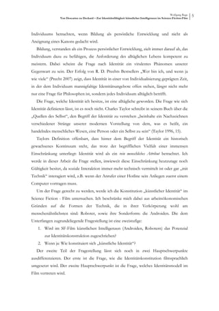 Wolfgang Ruge
                 Von Descartes zu Deckard – Zur Identitätsfähigkeit künstlicher Intelligenzen im Science-Fiction-Film
                                                                                                                        5



Individuums betrachten, wenn Bildung als persönliche Entwicklung und nicht als
Aneignung eines Kanons gedacht wird.
   Bildung, verstanden als ein Prozess persönlicher Entwicklung, zielt immer darauf ab, das
Individuum dazu zu befähigen, die Anforderung des alltäglichen Lebens kompetent zu
meistern. Dabei scheint die Frage nach Identität ein virulentes Phänomen unserer
Gegenwart zu sein. Der Erfolg von R. D. Prechts Bestsellers „Wer bin ich, und wenn ja
wie viele“ (Precht 2007) zeigt, dass Identität in einer von Individualisierung geprägten Zeit,
in der dem Individuum mannigfaltige Identitätsangebote offen stehen, längst nicht mehr
nur eine Frage für Philosophen ist, sondern jedes Individuum alltäglich betrifft.
   Die Frage, welche Identität ich besitze, ist eine alltägliche geworden. Die Frage wie sich
Identität definieren lässt, ist es noch nicht. Charles Taylor schreibt in seinem Buch über die
„Quellen des Selbst“, den Begriff der Identität zu verstehen „beinhalte ein Nachzeichnen
verschiedener Stränge unserer modernen Vorstellung von dem, was es heißt, ein
handelndes menschliches Wesen, eine Person oder ein Selbst zu sein“ (Taylor 1996, 15).
   Taylors Definition offenbart, dass hinter dem Begriff der Identität ein historisch
gewachsenes Kontinuum steht, das trotz der begrifflichen Vielfalt einer immensen
Einschränkung unterliegt: Identität wird als ein rein menschliches Attribut betrachtet. Ich
werde in dieser Arbeit die Frage stellen, inwieweit diese Einschränkung heutzutage noch
Gültigkeit besitzt, da soziale Interaktion immer mehr technisch vermittelt ist oder gar „mit
Technik“ interagiert wird, z.B. wenn der Anrufer einer Hotline sein Anliegen zuerst einem
Computer vortragen muss.
   Um der Frage gerecht zu werden, werde ich die Konstitution „künstlicher Identität“ im
Science Fiction - Film untersuchen. Ich beschränke mich dabei aus arbeitsökonomischen
Gründen auf die Formen der Technik, die in ihrer Verkörperung wohl am
menschenähnlichsten sind: Roboter, sowie ihre Sonderform: die Androiden. Die dem
Unterfangen zugrundeliegende Fragestellung ist eine zweistufige:
   1. Wird im SF-Film künstlichen Intelligenzen (Androiden, Robotern) das Potenzial
       zur Identitätskonstruktion zugeschrieben?
   2. Wenn ja: Wie konstituiert sich „künstliche Identität“?
   Der zweite Teil der Fragestellung lässt sich noch in zwei Hauptschwerpunkte
ausdifferenzieren. Der erste ist die Frage, wie die Identitätskonstitution filmsprachlich
umgesetzt wird. Der zweite Hauptschwerpunkt ist die Frage, welches Identitätsmodell im
Film vertreten wird.
 