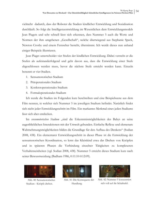 Wolfgang Ruge
                  Von Descartes zu Deckard – Zur Identitätsfähigkeit künstlicher Intelligenzen im Science-Fiction-Film
                                                                                                                         54



vielmehr dadurch, dass der Roboter die Stadien kindlicher Entwicklung und Sozialisation
durchläuft. So folgt die Intelligenzentwicklung im Wesentlichen dem Entwicklungsmodels
Jean Piagets und sehr schnell lässt sich erkennen, dass Nummer 5 auch die Werte und
Normen der ihm umgebenen „Gesellschaft“, welche überwiegend aus Stephanie Speck,
Newton Crosby und einem Fernseher besteht, übernimmt. Ich werde dieses nun anhand
einiger Beispiele illustrieren.
   Jean Piaget unterscheidet vier Stufen der kindlichen Entwicklung. Dabei versteht er die
Stufen als aufeinanderfolgend und geht davon aus, dass die Entwicklung einer Stufe
abgeschlossen werden muss, bevor die nächste Stufe erreicht werden kann. Einzeln
benennt er vier Stadien.
   1. Sensumotorisches Stadium
   2. Präoperationales Stadium
   3. Konkretoperationales Stadium
   4. Formaloperationales Stadium
   Ich werde die Stadien im Folgenden kurz beschreiben und eine Beispielszene aus dem
Film nennen, in welcher sich Nummer 5 im jeweiligen Stadium befindet. Natürlich findet
sich nicht jeder Entwicklungsschritt im Film. Ein markantes Merkmal eines jeden Stadiums
lässt sich aber entdecken.
   Im sensumotorischen Stadium „sind die Erkenntnismöglichkeiten des Babys an seine
augenblicklichen Interaktionen mit der Umwelt gebunden. Einfache Reflexe und elemenare
Wahrnehmungsmöglichkeiten bilden die Grundlage für den Aufbau des Denkens“ (Sodian
2008, 438). Ein elementarer Entwicklungsschritt in dieser Phase ist die Entwicklung der
sensumotorischen Koordination, so lernt das Kleinkind etwa das Drehen von Knöpfen
und in späteren Phasen die Verbindung einzelner Tätigkeiten zu komplexeren
Verhaltenseinheiten (vgl. Sodian 2008, 438). Nummer 5 erreicht dieses Stadium kurz nach
seiner Bewusstwerdung (Badham 1986, 0:11:10-0:12:09).




    Abb. 40: Sensumotorisches            Abb. 41: Die Konsequenz der           Abb. 42: Nummer 5 konzentriert
   Stadium - Knöpfe drehen.                     Handlung.                        sich voll auf die Schalttafel.
 