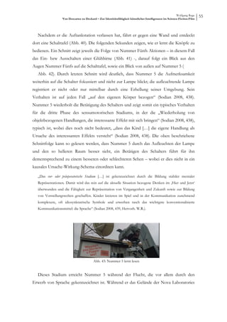 Wolfgang Ruge
                  Von Descartes zu Deckard – Zur Identitätsfähigkeit künstlicher Intelligenzen im Science-Fiction-Film
                                                                                                                         55



   Nachdem er die Auftankstation verlassen hat, fährt er gegen eine Wand und entdeckt
dort eine Schalttafel (Abb. 40). Die folgenden Sekunden zeigen, wie er lernt die Knöpfe zu
bedienen. Ein Schnitt zeigt jeweils die Folge von Nummer Fünfs Aktionen – in diesem Fall
das Ein- bzw Ausschalten einer Glühbirne (Abb. 41) -, darauf folgt ein Blick aus den
Augen Nummer Fünfs auf die Schalttafel, sowie ein Blick von außen auf Nummer 5 (
   Abb. 42). Durch letzten Schnitt wird deutlich, dass Nummer 5 die Aufmerksamkeit
weiterhin auf die Schalter fokussiert und nicht zur Lampe blickt; die aufleuchtende Lampe
registriert er nicht oder nur mittelbar durch eine Erhellung seiner Umgebung. Sein
Verhalten ist auf jeden Fall „auf den eigenen Körper bezogen“ (Sodian 2008, 438).
Nummer 5 wiederholt die Betätigung des Schalters und zeigt somit ein typisches Verhalten
für die dritte Phase des sensumotorischen Stadiums, in der die „Wiederholung von
objektbezogenen Handlungen, die interessante Effekt mit sich bringen“ (Sodian 2008, 438),
typisch ist, wobei dies noch nicht bedeutet, „dass das Kind […] die eigene Handlung als
Ursache des interessanten Effekts versteht“ (Sodian 2008, 438). Die oben beschriebene
Schnittfolge kann so gelesen werden, dass Nummer 5 durch das Aufleuchten der Lampe
und den so helleren Raum besser sieht, ein Betätigen des Schalters führt für ihn
dementsprechend zu einem besseren oder schlechteren Sehen – wobei er dies nicht in ein
kausales Ursache-Wirkung-Schema einordnen kann.

   „Das vor- oder präoperatorische Stadium […] ist gekennzeichnet durch die Bildung stabiler mentaler
   Repräsentationen. Damit wird das rein auf die aktuelle Situation bezogene Denken im ‚Hier und Jetzt‘
   überwunden und die Fähigkeit zur Repräsentation von Vergangenheit und Zukunft sowie zur Bildung
   von Vorstellungswelten geschaffen. Kinder kreieren im Spiel und in der Kommunikation zunehmend
   komplexere, oft idiosynkratrische Symbole und erwerben rasch das wichtigste konventionalisierte
   Kommunikationsmittel: die Sprache“ (Sodian 2008, 439, Hervorh. W.R.).




                                         Abb. 43: Nummer 5 lernt lesen


   Dieses Stadium erreicht Nummer 5 während der Flucht, die vor allem durch den
Erwerb von Sprache gekennzeichnet ist. Während er das Gelände der Nova Laboratories
 