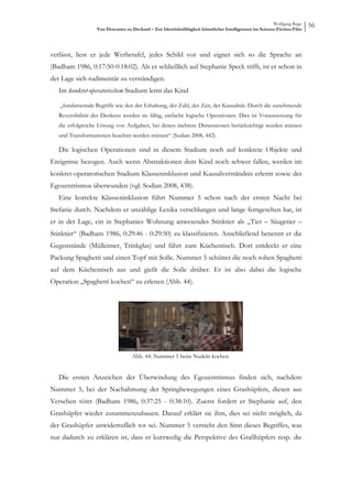Wolfgang Ruge
                   Von Descartes zu Deckard – Zur Identitätsfähigkeit künstlicher Intelligenzen im Science-Fiction-Film
                                                                                                                          56



verlässt, liest er jede Werbetafel, jedes Schild vor und eignet sich so die Sprache an
(Badham 1986, 0:17:50-0:18:02). Als er schließlich auf Stephanie Speck trifft, ist er schon in
der Lage sich rudimentär zu verständigen.
   Im konkret-operatorischem Stadium lernt das Kind

   „fundamentale Begriffe wie den der Erhaltung, der Zahl, der Zeit, der Kausalität. Durch die zunehmende
   Reversibilität des Denkens werden sie fähig, einfache logische Operationen. Dies ist Voraussetzung für
   die erfolgreiche Lösung von Aufgaben, bei denen mehrere Dimensionen berücksichtigt werden müssen
   und Transformationen beachtet werden müssen“ (Sodian 2008, 442).

   Die logischen Operationen sind in diesem Stadium noch auf konkrete Objekte und
Ereignisse bezogen. Auch wenn Abstraktionen dem Kind noch schwer fallen, werden im
konkret-operatorischen Stadium Klasseninklusion und Kausalverständnis erlernt sowie der
Egozentrismus überwunden (vgl. Sodian 2008, 438).
   Eine korrekte Klasseninklusion führt Nummer 5 schon nach der ersten Nacht bei
Stefanie durch. Nachdem er unzählige Lexika verschlungen und lange ferngesehen hat, ist
er in der Lage, ein in Stephanies Wohnung anwesendes Stinktier als „Tier – Säugetier –
Stinktier“ (Badham 1986, 0:29:46 - 0:29:50) zu klassifizieren. Anschließend benennt er die
Gegenstände (Mülleimer, Trinkglas) und fährt zum Küchentisch. Dort entdeckt er eine
Packung Spaghetti und einen Topf mit Soße. Nummer 5 schüttet die noch rohen Spaghetti
auf dem Küchentisch aus und gießt die Soße drüber. Er ist also dabei die logische
Operation „Spaghetti kochen“ zu erlenen (Abb. 44).




                                    Abb. 44: Nummer 5 beim Nudeln kochen


   Die ersten Anzeichen der Überwindung des Egozentrismus finden sich, nachdem
Nummer 5, bei der Nachahmung der Springbewegungen eines Grashüpfers, diesen aus
Versehen tötet (Badham 1986, 0:37:25 - 0:38:10). Zuerst fordert er Stephanie auf, den
Grashüpfer wieder zusammenzubauen. Darauf erklärt sie ihm, dies sei nicht möglich, da
der Grashüpfer unwiderruflich tot sei. Nummer 5 versteht den Sinn dieses Begriffes, was
nur dadurch zu erklären ist, dass er kurzweilig die Perspektive des Graßhüpfers resp. die
 