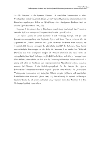 Wolfgang Ruge
                 Von Descartes zu Deckard – Zur Identitätsfähigkeit künstlicher Intelligenzen im Science-Fiction-Film
                                                                                                                        61



1:11:03). Während er die Roboter Nummer 1-4 ausschaltet, kommentiert er seine
Überlegenheit immer wieder mit Zitaten „cooler“ Fernsehfiguren und übernimmt die vom
Fernsehen angebotenen Rollen zur Bekräftigung einer überlegenen Funktion (vgl. zu
diesem Typus: Paus-Haase 1998, 255).
   Nummer 5 übernimmt also in Filmfiguren manifestierte und durch das Fernsehen
verbreite Rollenerwartungen und integriert diese in seine eigene Identität.
   Die sozialen Systeme, in denen Nummer 5 sich vorrangig bewegt, sind (1) sein
Interaktionszusammenhang mit Stephanie Speck und ihren Tieren, welchen ich als
Äquivalent zur „Familie“ betrachte und (2) die Mitarbeiter der Firma Nova-Robotics, im
wesentlich Bill Crosby, sozusagen das „berufliche Umfeld“ des Roboters. Beide haben
unterschiedliche Erwartungen an die Rolle die Nummer 5 zu spielen hat. Während
Stephanie ihn nach anfänglicher Skepsis als Bewusst anerkennt und seine Rolle als
„schutzbedürftiges Kind“ definiert, zweifelt Bill Crosby länger und sieht in Nummer 5 nur
einen Roboter, dessen Rolle – sofern man die Erwartungen überhaupt so bezeichnen will –
einzig und allein im Ausführen der einprogrammierten Algorithmen besteht. Dadurch
entsteht bei Nummer 5 ein Rechtfertigungsdruck für das Faktum des eigenen
Bewusstseins. Seine Identität lässt sich folglich – ganz im Sinne Parsons – als „individuelle
Variation der Kombination von kultureller Bildung, sozialer Erfahrung und spezifischer
Rollenkonstellation verstehen“ (Abels 2006, 297). Die Betonung der sozialen Erfahrungen
Nummer Fünfs, die ich eben beschrieben habe, veranlasst mich dazu Nummer 5 in den
Modus der Sozialität einzuordnen.
 