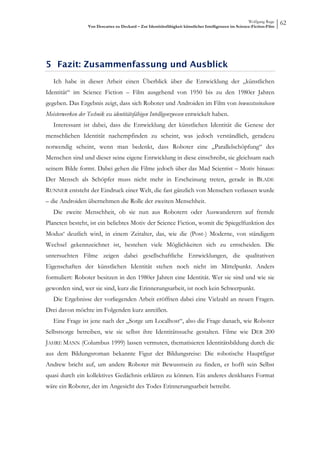 Wolfgang Ruge
                  Von Descartes zu Deckard – Zur Identitätsfähigkeit künstlicher Intelligenzen im Science-Fiction-Film
                                                                                                                         62




5 Fazit: Zusammenfassung und Ausblick
   Ich habe in dieser Arbeit einen Überblick über die Entwicklung der „künstlichen
Identität“ im Science Fiction – Film ausgehend von 1950 bis zu den 1980er Jahren
gegeben. Das Ergebnis zeigt, dass sich Roboter und Androiden im Film von bewusstseinslosen
Meisterwerken der Technik zu identitätsfähigen Intelligenzwesen entwickelt haben.
   Interessant ist dabei, dass die Entwicklung der künstlichen Identität die Genese der
menschlichen Identität nachempfinden zu scheint, was jedoch verständlich, geradezu
notwendig scheint, wenn man bedenkt, dass Roboter eine „Parallelschöpfung“ des
Menschen sind und dieser seine eigene Entwicklung in diese einschreibt, sie gleichsam nach
seinem Bilde formt. Dabei gehen die Filme jedoch über das Mad Scientist – Motiv hinaus:
Der Mensch als Schöpfer muss nicht mehr in Erscheinung treten, gerade in BLADE
RUNNER entsteht der Eindruck einer Welt, die fast gänzlich von Menschen verlassen wurde
– die Androiden übernehmen die Rolle der zweiten Menschheit.
   Die zweite Menschheit, ob sie nun aus Robotern oder Auswanderern auf fremde
Planeten besteht, ist ein beliebtes Motiv der Science Fiction, womit die Spiegelfunktion des
Modus‘ deutlich wird, in einem Zeitalter, das, wie die (Post-) Moderne, von ständigem
Wechsel gekennzeichnet ist, bestehen viele Möglichkeiten sich zu entscheiden. Die
untersuchten Filme zeigen dabei gesellschaftliche Entwicklungen, die qualitativen
Eigenschaften der künstlichen Identität stehen noch nicht im Mittelpunkt. Anders
formuliert: Roboter besitzen in den 1980er Jahren eine Identität. Wer sie sind und wie sie
geworden sind, wer sie sind, kurz die Erinnerungsarbeit, ist noch kein Schwerpunkt.
   Die Ergebnisse der vorliegenden Arbeit eröffnen dabei eine Vielzahl an neuen Fragen.
Drei davon möchte im Folgenden kurz anreißen.
   Eine Frage ist jene nach der „Sorge um Localhost“, also die Frage danach, wie Roboter
Selbstsorge betreiben, wie sie selbst ihre Identitätssuche gestalten. Filme wie DER 200
JAHRE MANN (Columbus 1999) lassen vermuten, thematisieren Identitätsbildung durch die
aus dem Bildungsroman bekannte Figur der Bildungsreise: Die robotische Hauptfigur
Andrew bricht auf, um andere Roboter mit Bewusstsein zu finden, er hofft sein Selbst
quasi durch ein kollektives Gedächnis erklären zu können. Ein anderes denkbares Format
wäre ein Roboter, der im Angesicht des Todes Erinnerungsarbeit betreibt.
 