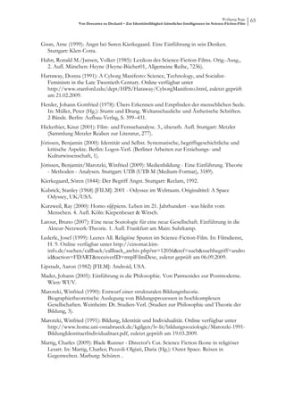 Wolfgang Ruge
                 Von Descartes zu Deckard – Zur Identitätsfähigkeit künstlicher Intelligenzen im Science-Fiction-Film
                                                                                                                        65



Grøn, Arne (1999): Angst bei Søren Kierkegaard. Eine Einführung in sein Denken.
  Stuttgart: Klett-Cotta.
Hahn, Ronald M./Jansen, Volker (1985): Lexikon des Science-Fiction-Films. Orig.-Ausg.,
  2. Aufl. München: Heyne (Heyne-Bücher01, Allgemeine Reihe, 7236).
Harraway, Donna (1991): A Cyborg Manifesto: Science, Technology, and Socialist-
  Feminism in the Late Twentieth Century. Online verfügbar unter
  http://www.stanford.edu/dept/HPS/Haraway/CyborgManifesto.html, zuletzt geprüft
  am 21.02.2009.
Herder, Johann Gottfried (1978): Übers Erkennen und Empfinden der menschlichen Seele.
  In: Müller, Peter (Hg.): Sturm und Drang. Weltanschauliche und Ästhetische Schriften.
  2 Bände. Berlin: Aufbau-Verlag, S. 399–431.
Hickethier, Knut (2001): Film- und Fernsehanalyse. 3., überarb. Aufl. Stuttgart: Metzler
  (Sammlung Metzler Realien zur Literatur, 277).
Jörissen, Benjamin (2000): Identität und Selbst. Systematische, begriffsgeschichtliche und
   kritische Aspekte. Berlin: Logos-Verl. (Berliner Arbeiten zur Erziehungs- und
   Kulturwissenschaft, 1).
Jörissen, Benjamin/Marotzki, Winfried (2009): Medienbildung - Eine Einführung. Theorie
   - Methoden - Analysen. Stuttgart: UTB (UTB M (Medium-Format), 3189).
Kierkegaard, Sören (1844): Der Begriff Angst. Stuttgart: Reclam, 1992.
Kubrick, Stanley (1968) [FILM]: 2001 - Odyssee im Weltraum. Originaltitel: A Space
  Odyssey, UK/USA.
Kurzweil, Ray (2000): Homo s@piens. Leben im 21. Jahrhundert - was bleibt vom
  Menschen. 4. Aufl. Köln: Kiepenheuer & Witsch.
Latour, Bruno (2007): Eine neue Soziologie für eine neue Gesellschaft. Einführung in die
   Akteur-Netzwerk-Theorie. 1. Aufl. Frankfurt am Main: Suhrkamp.
Lederle, Josef (1999): Leeres All. Religiöse Spuren im Science-Fiction-Film. In: Filmdienst,
  H. 9. Online verfügbar unter http://cinomat.kim-
  info.de/suchen/callback/callback_archiv.php?nr=12056&ref=such&suchbegriff=andro
  id&action=FDART&receiverID=tmplFilmDesc, zuletzt geprüft am 06.09.2009.
Lipstadt, Aaron (1982) [FILM]: Android, USA.
Mader, Johann (2005): Einführung in die Philosophie. Von Parmenides zur Postmoderne.
  Wien: WUV.
Marotzki, Winfried (1990): Entwurf einer strukturalen Bildungstheorie.
  Biographietheoretische Auslegung von Bildungsprozessen in hochkomplexen
  Gesellschaften. Weinheim: Dt. Studien-Verl. (Studien zur Philosophie und Theorie der
  Bildung, 3).
Marotzki, Winfried (1991): Bildung, Identität und Individualität. Online verfügbar unter
  http://www.home.uni-osnabrueck.de/kgilgen/lv-lit/bildungssoziologie/Marotzki-1991-
  BildungIdentitaetIndividualitaet.pdf, zuletzt geprüft am 19.03.2009.
Martig, Charles (2009): Blade Runner - Director's Cut. Science Fiction Ikone in religiöser
  Lesart. In: Martig, Charles; Pezzoli-Olgiati, Daria (Hg.): Outer Space. Reisen in
  Gegenwelten. Marburg: Schüren .
 