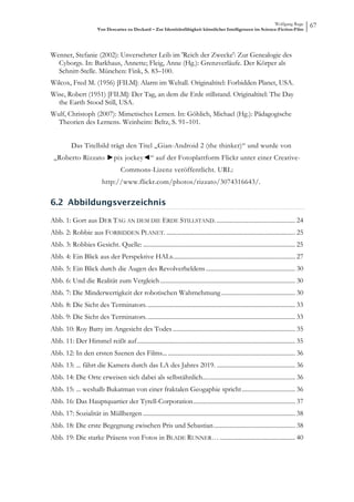 Wolfgang Ruge
                        Von Descartes zu Deckard – Zur Identitätsfähigkeit künstlicher Intelligenzen im Science-Fiction-Film
                                                                                                                                          67



Wenner, Stefanie (2002): Unversehrter Leib im 'Reich der Zwecke': Zur Genealogie des
  Cyborgs. In: Barkhaus, Annette; Fleig, Anne (Hg.): Grenzverläufe. Der Körper als
  Schnitt-Stelle. München: Fink, S. 83–100.
Wilcox, Fred M. (1956) [FILM]: Alarm im Weltall. Originaltitel: Forbidden Planet, USA.
Wise, Robert (1951) [FILM]: Der Tag, an dem die Erde stillstand. Originaltitel: The Day
  the Earth Stood Still, USA.
Wulf, Christoph (2007): Mimetisches Lernen. In: Göhlich, Michael (Hg.): Pädagogische
  Theorien des Lernens. Weinheim: Beltz, S. 91–101.


          Das Titelbild trägt den Titel „Gian-Android 2 (the thinker)“ und wurde von
 „Roberto Rizzato ►pix jockey◄“ auf der Fotoplattform Flickr unter einer Creative-
                                     Commons-Lizenz veröffentlicht. URL:
                           http://www.flickr.com/photos/rizzato/3074316643/.

6.2 Abbildungsverzeichnis

Abb. 1: Gort aus DER TAG AN DEM DIE ERDE STILLSTAND. .................................................. 24 
Abb. 2: Robbie aus FORBIDDEN PLANET. .................................................................................. 25 
Abb. 3: Robbies Gesicht. Quelle: ................................................................................................. 25 
Abb. 4: Ein Blick aus der Perspektive HALs. ............................................................................. 27 
Abb. 5: Ein Blick durch die Augen des Revolverheldens ......................................................... 30 
Abb. 6: Und die Realität zum Vergleich ...................................................................................... 30 
Abb. 7: Die Minderwertigkeit der robotischen Wahrnehmung ............................................... 30 
Abb. 8: Die Sicht des Terminators. .............................................................................................. 33 
Abb. 9: Die Sicht des Terminators. .............................................................................................. 33 
Abb. 10: Roy Batty im Angesicht des Todes .............................................................................. 35 
Abb. 11: Der Himmel reißt auf ..................................................................................................... 35 
Abb. 12: In den ersten Szenen des Films... ................................................................................. 36 
Abb. 13: ... fährt die Kamera durch das LA des Jahres 2019. .................................................. 36 
Abb. 14: Die Orte erweisen sich dabei als selbstähnlich.... ....................................................... 36 
Abb. 15: ... weshalb Bukatman von einer fraktalen Geogaphie spricht .................................. 36 
Abb. 16: Das Hauptquartier der Tyrell-Corporation ................................................................. 37 
Abb. 17: Sozialität in Müllbergen ................................................................................................. 38 
Abb. 18: Die erste Begegnung zwischen Pris und Sebastian .................................................... 38 
Abb. 19: Die starke Präsens von Fotos in BLADE RUNNER… ................................................ 40 
 