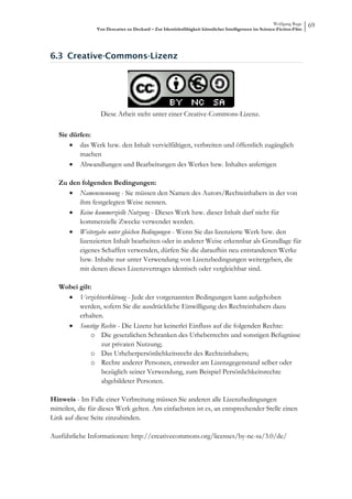 Wolfgang Ruge
                 Von Descartes zu Deckard – Zur Identitätsfähigkeit künstlicher Intelligenzen im Science-Fiction-Film
                                                                                                                        69



6.3 Creative-Commons-Lizenz




                  Diese Arbeit steht unter einer Creative-Commons-Lizenz.

   Sie dürfen:
       • das Werk bzw. den Inhalt vervielfältigen, verbreiten und öffentlich zugänglich
          machen
       • Abwandlungen und Bearbeitungen des Werkes bzw. Inhaltes anfertigen

   Zu den folgenden Bedingungen:
      • Namensnennung - Sie müssen den Namen des Autors/Rechteinhabers in der von
         ihm festgelegten Weise nennen.
      • Keine kommerzielle Nutzung - Dieses Werk bzw. dieser Inhalt darf nicht für
         kommerzielle Zwecke verwendet werden.
      • Weitergabe unter gleichen Bedingungen - Wenn Sie das lizenzierte Werk bzw. den
         lizenzierten Inhalt bearbeiten oder in anderer Weise erkennbar als Grundlage für
         eigenes Schaffen verwenden, dürfen Sie die daraufhin neu entstandenen Werke
         bzw. Inhalte nur unter Verwendung von Lizenzbedingungen weitergeben, die
         mit denen dieses Lizenzvertrages identisch oder vergleichbar sind.

   Wobei gilt:
     • Verzichtserklärung - Jede der vorgenannten Bedingungen kann aufgehoben
         werden, sofern Sie die ausdrückliche Einwilligung des Rechteinhabers dazu
         erhalten.
     • Sonstige Rechte - Die Lizenz hat keinerlei Einfluss auf die folgenden Rechte:
              o Die gesetzlichen Schranken des Urheberrechts und sonstigen Befugnisse
                 zur privaten Nutzung;
              o Das Urheberpersönlichkeitsrecht des Rechteinhabers;
              o Rechte anderer Personen, entweder am Lizenzgegenstand selber oder
                 bezüglich seiner Verwendung, zum Beispiel Persönlichkeitsrechte
                 abgebildeter Personen.

Hinweis - Im Falle einer Verbreitung müssen Sie anderen alle Lizenzbedingungen
mitteilen, die für dieses Werk gelten. Am einfachsten ist es, an entsprechender Stelle einen
Link auf diese Seite einzubinden.

Ausführliche Informationen: http://creativecommons.org/licenses/by-nc-sa/3.0/de/
 
