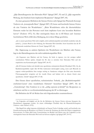 Wolfgang Ruge
                    Von Descartes zu Deckard – Zur Identitätsfähigkeit künstlicher Intelligenzen im Science-Fiction-Film
                                                                                                                           9



„[d]ie Darstellungsweise der fiktionalen Welt“ (Spiegel 2007, 39) und (3) „[d]ie angestrebte
Wirkung, den Eindruck beim implizierten Rezipienten“ (Spiegel 2007, 40).
   Zu einer genaueren Definition der Science-Fiction zieht Spiegel das Phantastik-Konzept
Todorovs als „konzeptuelle Basis“ (Spiegel 2007, 29) heran und beschreibt Science Fiction
als eine Variation des Wunderbaren 7 . „Beim Wunderbaren rufen die übernatürlichen
Elemente weder bei den Personen noch beim impliziten Leser eine besondere Reaktion
hervor“ (Todorov 1972, 51). Der ontologische Status der in SF-Filmen und -Literatur
beschriebenen Welt erfüllt diese Bedingung, da in dieser Dinge geschehen,

   „die in unserer gewohnten Welt nicht möglich, nicht-realitätskompatibel und deshalb wunderbar sind, die
   jedoch […] keinen Bruch in der Ordnung, der fiktionalen Welt darstellen. Suvin bezeichnet das die SF
   definierende wunderbare Element als Novum“ (Spiegel 2007, 42).

   Die Abgrenzung zu anderen Spielarten des Wunderbaren wie Märchen oder Fantasy
liegt in der Darstellungsweise der nicht-realitätskompatiblen Welt.

    „Im Gegensatz zum Märchen und der Fantasy, die beide in eigenen, von der unsrigen radikal
   verschiedenen Welten spielen, behauptet die SF, dass es zwischen ihrer fiktionalen Welt und der
   empirischen eine Kontinuität gebe“ (Spiegel 2007, 46–47).

   „Die SF-Literatur bedient sich deshalb einer spezifischen technizistischen Rhetorik (Wendland 1985, 14), die
   Realitätskompatibilität vorgibt. Der SF-Film funktioniert diesbezüglich analog, wenn auch Rhetorik im
   engeren verbal-sprachlichen Sinn weniger wichtig ist. Stattdessen verlagert der Film seine rhetorische
   Überzeugungsarbeit weitgehen auf die visuelle Ebene und bedient sich zu diesem Zweck einer
   spezifischen Ästhetik“ (Spiegel 2007, 47–48)

   Den Einsatz dieser spezifischen, technizistischen Ästhetik, „das ‚Realitätskompatibel-
erscheinen-Lassen‘ eines wunderbaren Elements“ bezeichnet Spiegel (2007, 50) als
„Naturalisierung“. Ihre Funktion ist es die „willing suspension of disbelief“8 des Rezipienten zu
erleichtern und ihn so von Kontinuitätsbehauptung der SF zu überzeugen.
   Die Definition der SF als Modus lässt sich folgendermaßen zusammenfassen:


   7Im Folgenden soll lediglich auf die für die Definition der Science Fiction relevante Kategorie des
Wunderbaren eingegangen werden. Zu einem vollständigen Überblick über die Phantastik-Konzeption
Todorovs siehe Todorov (1972).
   8 Der Begriff der willing Suspension of disbelief geht auf Samuel Taylor Coleridge zurück und beschreibt eine
Grundvoraussetzung der Rezeption von Fiktion. Er meint die Akzeptanz der durch die Fiktion vorgegebenen
Konventionen. Es findet dabei keine Verwechselung von Realität und Fiktion statt, der Unglauben an den
ontologischen Status der fiktionalen Welt wird nur bewusst aufgeben (vgl Spiegel 2007, 50–51).
 