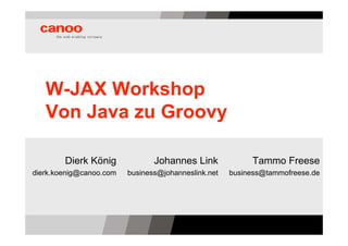 W-JAX Workshop
   Von Java zu Groovy

        Dierk König             Johannes Link             Tammo Freese
dierk.koenig@canoo.com   business@johanneslink.net   business@tammofreese.de