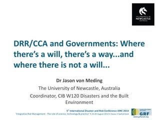 DRR/CCA and Governments: Where 
there’s a will, there’s a way...and 
where there is not a will... 
5th International Disaster and Risk Conference IDRC 2014 
‘Integrative Risk Management - The role of science, technology & practice‘ • 24-28 August 2014 • Davos • Switzerland 
www.grforum.org 
Dr Jason von Meding 
The University of Newcastle, Australia 
Coordinator, CIB W120 Disasters and the Built 
Environment 
 