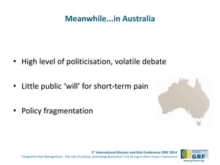 5th International Disaster and Risk Conference IDRC 2014 
‘Integrative Risk Management - The role of science, technology & practice‘ • 24-28 August 2014 • Davos • Switzerland 
www.grforum.org 
Meanwhile...in Australia 
• High level of politicisation, volatile debate 
• Little public ‘will’ for short-term pain 
• Policy fragmentation 
 