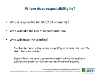 5th International Disaster and Risk Conference IDRC 2014 
‘Integrative Risk Management - The role of science, technology & practice‘ • 24-28 August 2014 • Davos • Switzerland 
www.grforum.org 
Where does responsibility lie? 
• Who is responsible for DRR/CCA ultimately? 
• Who will take the risk of implementation? 
• Who will make the sacrifice? 
Stephan Lechner: ‘a few people are getting extremely rich...and the 
risk is borne by society.’ 
Ortwin Renn: we have a governance deficit where we 'optimise 
efficiency in potential markets over resilience and equality.' 
 
