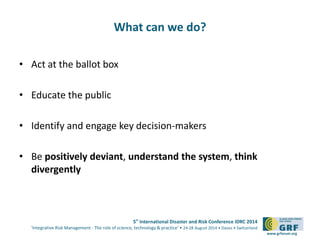 5th International Disaster and Risk Conference IDRC 2014 
‘Integrative Risk Management - The role of science, technology & practice‘ • 24-28 August 2014 • Davos • Switzerland 
www.grforum.org 
What can we do? 
• Act at the ballot box 
• Educate the public 
• Identify and engage key decision-makers 
• Be positively deviant, understand the system, think 
divergently 
 
