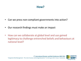 5th International Disaster and Risk Conference IDRC 2014 
‘Integrative Risk Management - The role of science, technology & practice‘ • 24-28 August 2014 • Davos • Switzerland 
www.grforum.org 
How? 
• Can we press non-compliant governments into action? 
• Our research findings must make an impact 
• How can we collaborate at global level and use gained 
legitimacy to challenge entrenched beliefs and behaviours at 
national level? 
 