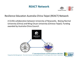 5th International Disaster and Risk Conference IDRC 2014 
‘Integrative Risk Management - The role of science, technology & practice‘ • 24-28 August 2014 • Davos • Switzerland 
www.grforum.org 
REACT Network 
Resilience Education Australia-China-Taipei (REACT) Network 
A $135k collaboration between University of Newcastle, Beijing Normal 
University (China) and Ming Chuan University (Chinese Taipei). Funding 
awarded by Australia-China Council. 
 