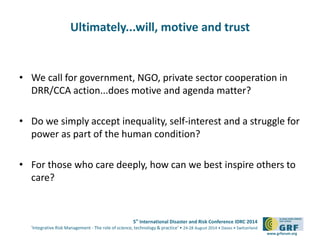 5th International Disaster and Risk Conference IDRC 2014 
‘Integrative Risk Management - The role of science, technology & practice‘ • 24-28 August 2014 • Davos • Switzerland 
www.grforum.org 
Ultimately...will, motive and trust 
• We call for government, NGO, private sector cooperation in 
DRR/CCA action...does motive and agenda matter? 
• Do we simply accept inequality, self-interest and a struggle for 
power as part of the human condition? 
• For those who care deeply, how can we best inspire others to 
care? 
 