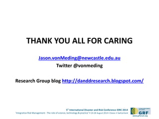 THANK YOU ALL FOR CARING 
5th International Disaster and Risk Conference IDRC 2014 
‘Integrative Risk Management - The role of science, technology & practice‘ • 24-28 August 2014 • Davos • Switzerland 
www.grforum.org 
Jason.vonMeding@newcastle.edu.au 
Twitter @vonmeding 
Research Group blog http://danddresearch.blogspot.com/ 
