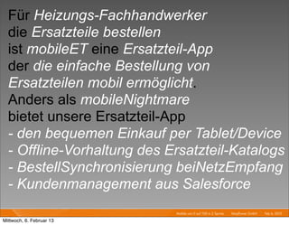 Für Heizungs-Fachhandwerker
  die Ersatzteile bestellen
  ist mobileET eine Ersatzteil-App
  der die einfache Bestellung von
  Ersatzteilen mobil ermöglicht.
  Anders als mobileNightmare
  bietet unsere Ersatzteil-App
  - den bequemen Einkauf per Tablet/Device
  - Offline-Vorhaltung des Ersatzteil-Katalogs
  - BestellSynchronisierung beiNetzEmpfang
  - Kundenmanagement aus Salesforce
                            Mobile von 0 auf 100 in 2 Sprints I   Mayﬂower GmbH I Feb 6, 2013 I

Mittwoch, 6. Februar 13
 