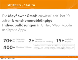 Mayﬂower // Fakten



  Die Mayﬂower GmbH entwickelt seit über 10
  Jahren branchenunabhängige
  Individuallösungen im Umfeld Web, Mobile
  und hybrid Apps.


    70+            Mitarbeiterinnen
                   und Mitarbeiter       2+       Standorte
                                                  München und Würzburg               15+             quelloffene
                                                                                                     Projekte


    400+
                                                Services E-Commerce•Mobile Apps•Software Development•Business
                          Mannjahre Erfahrung   Intelligence•CRM•Database Integration•Intranet•Banking Solutions•Data
                                                Analysis•Backend Services•Consulting•Automotive IT•Agile Development




                                                                                                      I Mayﬂower GmbH I 2012 I

Mittwoch, 6. Februar 13
 