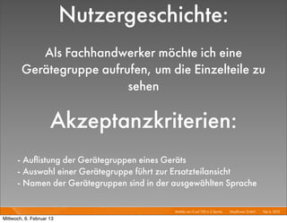 Nutzergeschichte:
           Als Fachhandwerker möchte ich eine
        Gerätegruppe aufrufen, um die Einzelteile zu
                          sehen

                     Akzeptanzkriterien:
      - Auﬂistung der Gerätegruppen eines Geräts
      - Auswahl einer Gerätegruppe führt zur Ersatzteilansicht
      - Namen der Gerätegruppen sind in der ausgewählten Sprache

                                            Mobile von 0 auf 100 in 2 Sprints I   Mayﬂower GmbH I Feb 6, 2013 I

Mittwoch, 6. Februar 13
 