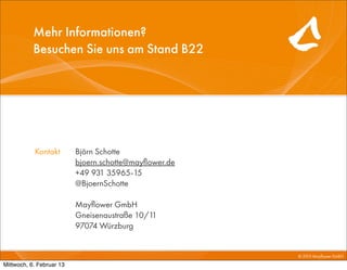 Mehr Informationen?
           Besuchen Sie uns am Stand B22




           Kontakt        Björn Schotte
                          bjoern.schotte@mayﬂower.de
                          +49 931 35965-15
                          @BjoernSchotte

                          Mayﬂower GmbH
                          Gneisenaustraße 10/11
                          97074 Würzburg


                                                       © 2010 Mayﬂower GmbH

Mittwoch, 6. Februar 13
 