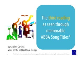 The third reading
                                                               as seen through
                                                                 memorable
                                                              ABBA Song Titles*
    by Caroline De Cock
    Voice on the Net Coalition - Europe
         *The lyrics in this presentation come from songs performed by ABBA and written by B. Andersson and B. Ulvaeus
1
 