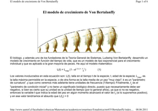El modelo de crecimiento de Von Bertalanffy                                                                       Page 1 of 6



                             El modelo de crecimiento de Von Bertalanffy




El biólogo, y además uno de los fundadores de la Teoría General de Sistemas, Ludwing Von Bertalanffy desarrollo un
modelo de crecimiento en función del tiempo de vida, que es un modelo de tipo exponencial para el crecimiento
individual y que es aplicado a la gran mayoría de peces. He aquí el modelo matemático:

                                          L(t) = Lmax (1 - e(- k ( t - t0) )   (1)

Los valores involucrados en esta ecuación son: L(t), talla en el tiempo t de la especie; t, edad de la especie; Lmax, es
la talla máxima permisible en la especie, o de otra forma es la talla media de un pez "muy viejo"; k es un "parámetro
de curvatura", y que como veremos más adelante tiene unidades de frecuencia (1/tiempo). Finalmente, t0 es el
"parámetro de condición inicial" y no tiene un significado biológico directo, puesto que necesariamente debe ser
negativo, si bien es cierto que su unidad es la unidad de tiempo (por lo general años), ya que si no es negativo,
entonces la variable t que indica la edad del pez en algún momento alcanzará el valor de t0 (si lo suponemos positivo),
y en ese valor tendríamos el absurdo que L(t0) = 0




http://www.uantof.cl/facultades/csbasicas/Matematicas/academicos/emartinez/Estadistica/mt435/Bertalanffy/index.... 08.06.2011
 