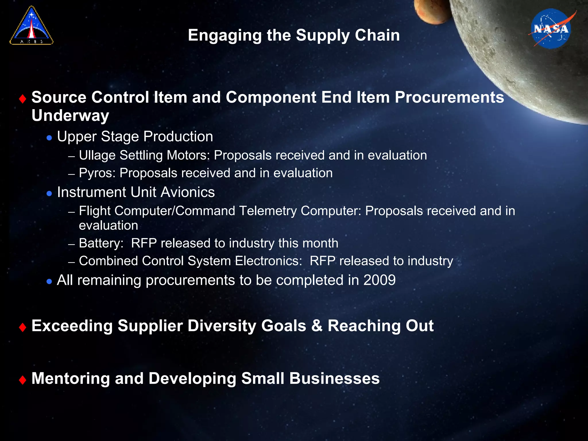 Engaging the Supply Chain Source Control Item and Component End Item Procurements Underway Upper Stage Production Ullage Settling Motors: Proposals received and in evaluation Pyros: Proposals received and in evaluation  Instrument Unit Avionics Flight Computer/Command Telemetry Computer: Proposals received and in evaluation  Battery:  RFP released to industry this month Combined Control System Electronics:  RFP released to industry All remaining procurements to be completed in 2009 Exceeding Supplier Diversity Goals & Reaching Out  Mentoring and Developing Small Businesses 