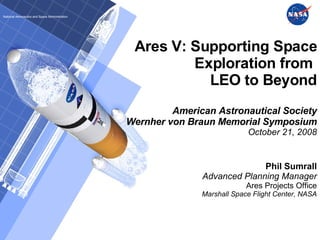 Ares V: Supporting Space Exploration from  LEO to Beyond American Astronautical Society Wernher von Braun Memorial Symposium October 21, 2008 Phil Sumrall Advanced Planning Manager Ares Projects Office Marshall Space Flight Center, NASA National Aeronautics and Space Administration 
