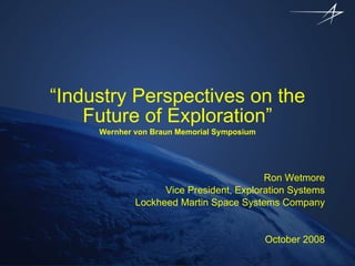 “ Industry Perspectives on the Future of Exploration” Wernher von Braun Memorial Symposium Ron Wetmore Vice President, Exploration Systems Lockheed Martin Space Systems Company October 2008 
