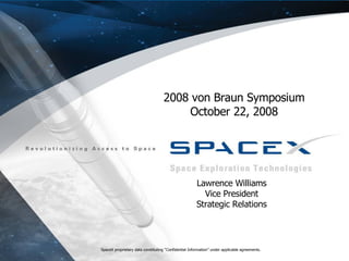 SpaceX proprietary data constituting “Confidential Information” under applicable agreements.  SpaceX proprietary data constituting “Confidential Information” under applicable agreements. 2008 von Braun Symposium October 22, 2008 Lawrence Williams Vice President Strategic Relations 
