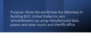 Purpose: Show the world how the Attorneys in
Building 810, United States Inc sets
whistleblowers up using manufactured data,
pawns and state courts and sheriffs office
 